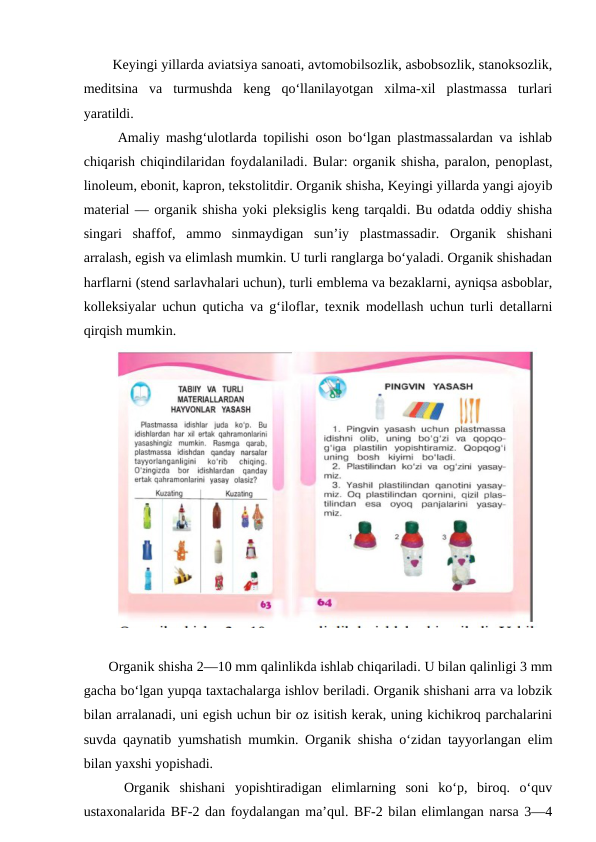   Keyingi yillarda aviatsiya sanoati, avtomobilsozlik, asbobsozlik, stanoksozlik,
meditsina  va  turmushda  keng  qo‘llanilayotgan  xilma-xil  plastmassa  turlari
yaratildi.  
  Amaliy mashg‘ulotlarda topilishi oson bo‘lgan plastmassalardan va ishlab
chiqarish chiqindilaridan foydalaniladi. Bular: organik shisha, paralon, penoplast,
linoleum, ebonit, kapron, tekstolitdir. Organik shisha, Keyingi yillarda yangi ajoyib
material — organik shisha yoki pleksiglis keng tarqaldi. Bu odatda oddiy shisha
singari  shaffof,  ammo  sinmaydigan  sun’iy  plastmassadir.  Organik  shishani
arralash, egish va elimlash mumkin. U turli ranglarga bo‘yaladi. Organik shishadan
harflarni (stend sarlavhalari uchun), turli emblema va bezaklarni, ayniqsa asboblar,
kolleksiyalar uchun quticha va g‘iloflar, texnik modellash uchun turli detallarni
qirqish mumkin.
 Organik shisha 2—10 mm qalinlikda ishlab chiqariladi. U bilan qalinligi 3 mm
gacha bo‘lgan yupqa taxtachalarga ishlov beriladi. Organik shishani arra va lobzik
bilan arralanadi, uni egish uchun bir oz isitish kerak, uning kichikroq parchalarini
suvda qaynatib yumshatish mumkin. Organik shisha o‘zidan tayyorlangan elim
bilan yaxshi yopishadi. 
  Organik  shishani  yopishtiradigan  elimlarning  soni  ko‘p,  biroq.  o‘quv
ustaxonalarida BF-2 dan foydalangan ma’qul. BF-2 bilan elimlangan narsa 3—4
