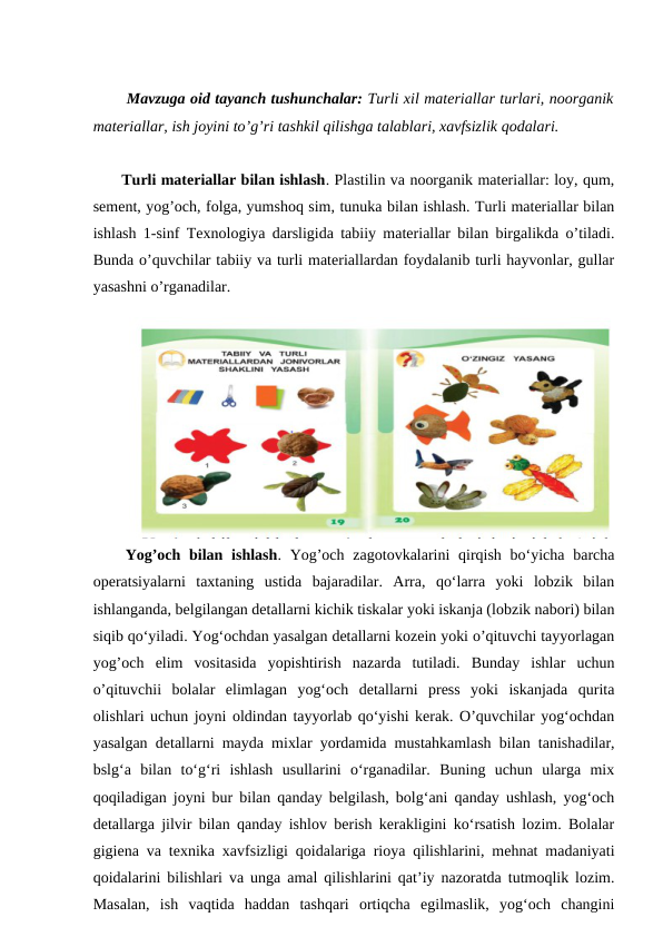   Mavzuga oid tayanch tushunchalar: Turli xil materiallar turlari, noorganik
materiallar, ish joyini to’g’ri tashkil qilishga talablari, xavfsizlik qodalari.
 Turli materiallar bilan ishlash. Plastilin va noorganik materiallar: loy, qum,
sement, yog’och, folga, yumshoq sim, tunuka bilan ishlash. Turli materiallar bilan
ishlash 1-sinf Texnologiya darsligida tabiiy materiallar bilan birgalikda o’tiladi.
Bunda o’quvchilar tabiiy va turli materiallardan foydalanib turli hayvonlar, gullar
yasashni o’rganadilar.
 Yog’och bilan ishlash. Yog’och  zagotovkalarini  qirqish bo‘yicha barcha
operatsiyalarni  taxtaning  ustida  bajaradilar.  Arra,  qo‘larra  yoki  lobzik  bilan
ishlanganda, belgilangan detallarni kichik tiskalar yoki iskanja (lobzik nabori) bilan
siqib qo‘yiladi. Yog‘ochdan yasalgan detallarni kozein yoki o’qituvchi tayyorlagan
yog’och  elim  vositasida  yopishtirish  nazarda  tutiladi.  Bunday  ishlar  uchun
o’qituvchii  bolalar  elimlagan  yog‘och  detallarni  press  yoki  iskanjada  qurita
olishlari uchun joyni oldindan tayyorlab qo‘yishi kerak. O’quvchilar yog‘ochdan
yasalgan detallarni mayda mixlar yordamida mustahkamlash bilan tanishadilar,
bslg‘a  bilan  to‘g‘ri  ishlash  usullarini  o‘rganadilar.  Buning  uchun  ularga  mix
qoqiladigan joyni bur bilan qanday belgilash, bolg‘ani qanday ushlash, yog‘och
detallarga jilvir bilan qanday ishlov berish kerakligini ko‘rsatish lozim. Bolalar
gigiena va texnika xavfsizligi qoidalariga rioya qilishlarini, mehnat madaniyati
qoidalarini bilishlari va unga amal qilishlarini qat’iy nazoratda tutmoqlik lozim.
Masalan,  ish  vaqtida  haddan  tashqari  ortiqcha  egilmaslik,  yog‘och  changini
