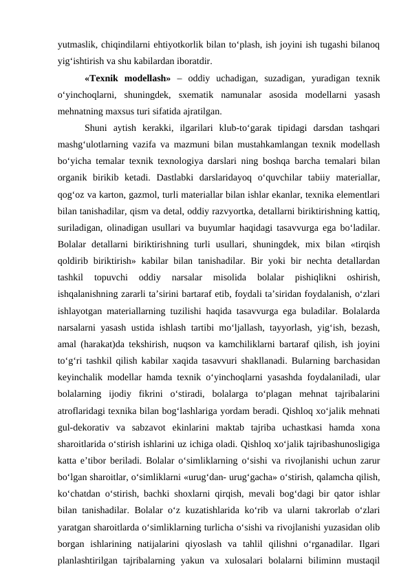 yutmaslik, chiqindilarni ehtiyotkorlik bilan to‘plash, ish joyini ish tugashi bilanoq
yig‘ishtirish va shu kabilardan iboratdir. 
  «Texnik  modellash» –  oddiy  uchadigan,  suzadigan,  yuradigan  texnik
o‘yinchoqlarni,  shuningdek,  sxematik  namunalar  asosida  modellarni  yasash
mehnatning maxsus turi sifatida ajratilgan. 
  Shuni  aytish  kerakki,  ilgarilari  klub-to‘garak  tipidagi  darsdan  tashqari
mashg‘ulotlarning vazifa va mazmuni bilan mustahkamlangan texnik modellash
bo‘yicha temalar texnik texnologiya darslari ning boshqa barcha temalari bilan
organik  birikib  ketadi.  Dastlabki  darslaridayoq  o‘quvchilar  tabiiy  materiallar,
qog‘oz va karton, gazmol, turli materiallar bilan ishlar ekanlar, texnika elementlari
bilan tanishadilar, qism va detal, oddiy razvyortka, detallarni biriktirishning kattiq,
suriladigan, olinadigan usullari va buyumlar haqidagi tasavvurga ega bo‘ladilar.
Bolalar  detallarni  biriktirishning  turli  usullari,  shuningdek,  mix  bilan  «tirqish
qoldirib biriktirish»  kabilar  bilan  tanishadilar. Bir  yoki  bir  nechta detallardan
tashkil  topuvchi  oddiy  narsalar  misolida  bolalar  pishiqlikni  oshirish,
ishqalanishning zararli ta’sirini bartaraf etib, foydali ta’siridan foydalanish, o‘zlari
ishlayotgan materiallarning tuzilishi haqida tasavvurga ega buladilar. Bolalarda
narsalarni yasash ustida ishlash tartibi mo‘ljallash, tayyorlash, yig‘ish, bezash,
amal (harakat)da tekshirish, nuqson va kamchiliklarni bartaraf qilish, ish joyini
to‘g‘ri tashkil qilish kabilar xaqida tasavvuri shakllanadi. Bularning barchasidan
keyinchalik modellar hamda texnik o‘yinchoqlarni yasashda foydalaniladi, ular
bolalarning  ijodiy  fikrini  o‘stiradi,  bolalarga  to‘plagan  mehnat  tajribalarini
atroflaridagi texnika bilan bog‘lashlariga yordam beradi. Qishloq xo‘jalik mehnati
gul-dekorativ  va  sabzavot  ekinlarini  maktab  tajriba  uchastkasi  hamda  xona
sharoitlarida o‘stirish ishlarini uz ichiga oladi. Qishloq xo‘jalik tajribashunosligiga
katta e’tibor beriladi. Bolalar o‘simliklarning o‘sishi va rivojlanishi uchun zarur
bo‘lgan sharoitlar, o‘simliklarni «urug‘dan- urug‘gacha» o‘stirish, qalamcha qilish,
ko‘chatdan o‘stirish, bachki shoxlarni qirqish, mevali bog‘dagi bir qator ishlar
bilan tanishadilar. Bolalar o‘z kuzatishlarida ko‘rib va ularni takrorlab o‘zlari
yaratgan sharoitlarda o‘simliklarning turlicha o‘sishi va rivojlanishi yuzasidan olib
borgan  ishlarining  natijalarini  qiyoslash  va  tahlil  qilishni  o‘rganadilar.  Ilgari
planlashtirilgan  tajribalarning  yakun  va  xulosalari  bolalarni  biliminn  mustaqil
