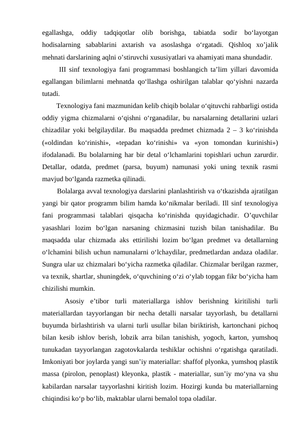 egallashga,  oddiy  tadqiqotlar  olib  borishga,  tabiatda  sodir  bo‘layotgan
hodisalarning  sabablarini  axtarish  va  asoslashga  o‘rgatadi.  Qishloq  xo’jalik
mehnati darslarining aqlni o’stiruvchi xususiyatlari va ahamiyati mana shundadir. 
  III sinf texnologiya fani programmasi boshlangich ta’lim yillari davomida
egallangan bilimlarni mehnatda qo‘llashga oshirilgan talablar qo‘yishni nazarda
tutadi. 
  Texnologiya fani mazmunidan kelib chiqib bolalar o‘qituvchi rahbarligi ostida
oddiy yigma chizmalarni o‘qishni o‘rganadilar, bu narsalarning detallarini uzlari
chizadilar yoki belgilaydilar. Bu maqsadda predmet chizmada 2 – 3 ko‘rinishda
(«oldindan  ko‘rinishi»,  «tepadan  ko‘rinishi»  va  «yon  tomondan  kurinishi»)
ifodalanadi. Bu bolalarning har bir detal o‘lchamlarini topishlari uchun zarurdir.
Detallar,  odatda,  predmet  (parsa,  buyum)  namunasi  yoki  uning  texnik  rasmi
mavjud bo‘lganda razmetka qilinadi. 
  Bolalarga avval texnologiya darslarini planlashtirish va o‘tkazishda ajratilgan
yangi bir qator programm bilim hamda ko‘nikmalar beriladi. Ill sinf texnologiya
fani  programmasi  talablari  qisqacha  ko‘rinishda  quyidagichadir.  O’quvchilar
yasashlari  lozim  bo‘lgan  narsaning  chizmasini  tuzish  bilan  tanishadilar.  Bu
maqsadda ular chizmada aks ettirilishi lozim bo‘lgan predmet va detallarning
o‘lchamini bilish uchun namunalarni o‘lchaydilar, predmetlardan andaza oladilar.
Sungra ular uz chizmalari bo‘yicha razmetka qiladilar. Chizmalar berilgan razmer,
va texnik, shartlar, shuningdek, o‘quvchining o‘zi o‘ylab topgan fikr bo‘yicha ham
chizilishi mumkin. 
 
 Asosiy  e’tibor  turli  materiallarga  ishlov  berishning  kiritilishi  turli
materiallardan tayyorlangan bir necha detalli narsalar tayyorlash, bu detallarni
buyumda birlashtirish va ularni turli usullar bilan biriktirish, kartonchani pichoq
bilan kesib ishlov berish, lobzik arra bilan tanishish, yogoch, karton, yumshoq
tunukadan tayyorlangan zagotovkalarda teshiklar ochishni o‘rgatishga qaratiladi.
Imkoniyati bor joylarda yangi sun’iy materiallar: shaffof plyonka, yumshoq plastik
massa (pirolon, penoplast) kleyonka, plastik - materiallar, sun’iy mo‘yna va shu
kabilardan narsalar tayyorlashni kiritish lozim. Hozirgi kunda bu materiallarning
chiqindisi ko‘p bo‘lib, maktablar ularni bemalol topa oladilar. 
