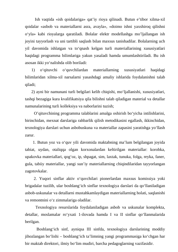   Ish vaqtida «ish qoidalariga» qat’iy rioya qilinadi. Butun e’tibor xilma-xil
qoidalar «asbob va materiallarni asra, avayla», «doimo ishni yaxshiroq qilishni
o‘yla» kabi rioyalarga qaratiladi. Bolalar elektr modellashga mo’ljallangan ish
joyini tayyorlash va uni tartibli saqlash bilan maxsus tanishadilar. Bolalarning uch
yil  davomida  ishlatgan  va  to‘qnash  kelgan  turli  materiallarining  xususiyatlari
haqidagi programma bilimlariga yakun yasaladi hamda umumlashtiriladi. Bu ish
asosan ikki yo‘nalishda olib boriladi: 
1)  o‘qituvchi  o‘quvchilardan  materiallarning  xususiyatlari  haqidagi
bilimlaridan xilma-xil narsalarni yasashdagi amaliy ishlarida foydalanishni talab
qiladi; 
2) ayni bir namunani turli belgilari kelib chiqishi, mo‘ljallanishi, xususiyatlari,
tashqi bezagiga kura kvalifikatsiya qila bilishni talab qiladigan material va detallar
namunalarining turli kolleksiya va naborlarini tuzish; 
  O’qituvchining programma talablarini amalga oshirish bo‘yicha intilishlarini,
birinchidan, mexnat darslariga rahbarlik qilish metodikasini egallash, ikkinchidan,
texnologiya darslari uchun asbobuskuna va materiallar zapasini yaratishga yo‘llash
zarur. 
 1. Butun yoz va o‘quv yili davomida maktabning ma’lum belgilangan joyida
tabiat,  uydan,  otaliqqa  olgan  korxonalardan  keltirilgan  materiallar:  korobka,
upakovka materiallari, qog‘oz, ip, shpagat, sim, laxtak, tunuka, folga, reyka, faner,
gula, tabiiy materiallar, yangi sun’iy materiallarning chiqindilaridan tayyorlangan
zagotovkalar. 
 2.  Yuqori  sinflar  aktiv  o‘quvchilari  pionerlardan  maxsus  komissiya  yoki
brigadalar tuzilib, ular boshlang‘ich sinflar texnologiya darslari da qo‘llaniladigan
asbob-uskunalar va detallarni mustahkamlaydigan materiallarning holati, saqlanishi
va remontnini o‘z zimmalariga oladilar. 
  Texnologiya resurslarida foydalaniladigan asbob va uskunalar komplekta,
detallar,  moslamalar  ro‘yxati  1-ilovada  hamda  I  va  II  sinflar  qo‘llanmalarida
berilgan.  
  Boshlang‘ich  sinf,  ayniqsa  III  sinfda,  texnologiya  darslarining  moddiy
jihozlangan bo‘lishi – boshlang‘ich ta’limning yangi programmasiga ko‘chgan har
bir maktab direktori, ilmiy bo‘lim mudiri, barcha pedagoglarning vazifasidir.
