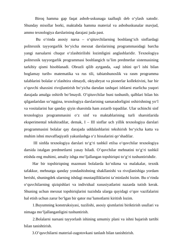   Biroq  hamma  gap  faqat  asbob-uskunaga  taalluqli  deb  o‘ylash  xatodir.
Shunday misollar borki, maktabda hamma material va asbobuskunalar mavjud,
ammo texnologiya darslarining darajasi juda past. 
  Bu  o‘rinda  asosiy  narsa  –  o‘qituvchilarning  boshlang‘ich  sinflardagi
politexnik  tayyorgarlik  bo‘yicha  mexnat  darslarining  programmasidagi  barcha
yangi  narsalarni  chuqur  o‘zlashtirilishi  lozimligini  anglashlaridir.  Texnologiya
politexnik tayyorgarlik programmasi boshlangich ta’lim predmetlar sistemasining
tarkibiy  qismi  hisoblanadi.  Obrazli  qilib aytganda,  «aql  ishini  qo‘l  ishi  bilan
boglamay  turib»  matematika  va  rus  tili,  tabiatshunoslik  va  rasm  programma
talablarini bolalar o‘zlashtira olmaydi, oktyabryat va pionerlar kollektivini, har bir
o‘quvchi shaxsini rivojlantirish bo‘yicha darsdan tashqari ishlarni etarlicha yuqori
darajada amalga oshirib bo‘lmaydi. O’qituvchilar buni tushunib, qalblari bilan his
qilganlaridan so‘nggina, texnologiya darslarining samaradorligini oshirishning yo‘l
va vositalarini har qanday qiyin sharoitda ham axtarib topadilar. Ular uchinchi sinf
texnologiya  programmasini  o‘z  sinf  va  maktablarining  turli  sharoitlarida
eksperimental tekshiradilar, demak, I – III sinflar uch yillik texnologiya darslari
programmasini bolalar qay darajada uddalashlarini tekshirish bo‘yicha katta va
muhim ishni muvaffaqiyatli yakunlashga o‘z hissalarini qo‘shadilar. 
  III sinfda texnologiya darslari to‘g‘ri tashkil etilsa o‘quvchilar texnologiya
darsida istalgan predmetlarni yasay biladi. O’quvchilar mehnatini to‘g‘ri tashkil
etishda eng muhimi, amaliy ishga mo‘ljallangan topshiriqni to‘g‘ri tushuntirishdir.
 Har  bir  topshiriqning  mazmuni  bolalarda  ko‘nikma  va  malakalar,  texnik
tafakkur, mehnatga qanday yondashishning shakllanishi va rivojlanishiga yordam
berishi, shuningdek ularning ishdagi mustaqilliklarini ta’minlashi lozim. Bu o‘rinda
o‘quvchilarning  qiziqishlari  va  individual  xususiyatlarini  nazarda  tutish  kerak.
Shuning uchun mexnat topshiriqlarini tuzishda ularga quyidagi o‘quv vazifalarini
hal etish uchun zarur bo‘lgan bir qator ma’lumotlarni kiritish lozim. 
  1.Buyumning konstruksiyasi, tuzilishi, asosiy qismlarini biriktirish usullari va
nimaga mo‘ljallanganligini tushuntirish. 
  2.Bolalarni narsani tayyorlash ishining umumiy plani va ishni bajarish tartibi
bilan tanishtirish.
  3.O’quvchilarni material-zagotovkani tanlash bilan tanishtirish. 
