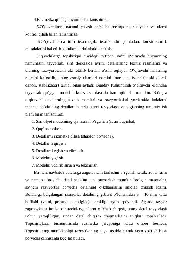   4.Razmetka qilish jarayoni bilan tanishtirish. 
  5.O’quvchilarni  narsani  yasash  bo‘yicha  boshqa  operatsiyalar  va  ularni
kontrol qilish bilan tanishtirish. 
  6.O’quvchilarda  turli  texnologik,  texnik,  shu  jumladan,  konstruktorlik
masalalarini hal etish ko‘nikmalarini shakllantirish. 
  O’quvchilarga topshiriqni  quyidagi  tartibda, ya’ni  o‘qituvchi buyumning
namunasini  tayyorlab,  sinf  doskasida  ayrim  detallarning  texnik  rasmlarini  va
ularning razvyortkasini aks ettirib berishi o‘zini oqlaydi. O’qituvchi narsaning
rasmini ko‘rsatib, uning asosiy qismlari nomini (masalan, fyuzelaj, old qismi,
qanoti, stabilizator) tartibi bilan aytadi. Bunday tushuntirish o‘qituvchi oldindan
tayyorlab  qo‘ygan modelni  ko‘rsatish  davrida  ham  qilinishi  mumkin. So‘ngra
o‘qituvchi  detallarning  texnik  rasmlari  va  razvyortkalari  yordamida  bolalarni
mehnat ob’ektining detallari hamda ularni tayyorlash va yigishning umumiy ish
plani bilan tanishtiradi. 
1. Samolyot modelining qismlarini o‘rganish (rasm buyicha). 
2. Qog’oz tanlash. 
3. Detallarni razmetka qilish (shablon bo‘yicha). 
4. Detallarni qirqish. 
5. Detallarni egish va elimlash. 
6. Modelni yig‘ish. 
7. Modelni uchirib sinash va tekshirish. 
  Birinchi navbatda bolalarga zagotovkani tanlashni o‘rgatish kerak: avval rasm
va namuna bo‘yicha detal shaklini, uni tayyorlash mumkin bo‘lgan materialni,
so‘ngra  razvyortka  bo‘yicha  detalning  o‘lchamlarini  aniqlab  chiqish  lozim.
Bolalarga belgilangan razmerlar detalning gabarit o‘lchamidan 5 – 10 mm katta
bo‘lishi  (ya’ni,  pripusk  kattaligida)  kerakligi  aytib  qo‘yiladi.  Agarda  tayyor
zagotovkalar bo‘lsa o’quvchilarga ularni o‘lchab chiqish, uning detal tayyorlash
uchun  yaroqliligini,  undan  detal  chiqish-  chiqmasligini  aniqlash  topshiriladi.
Topshiriqlarni  tushuntirishda  razmetka  jarayoniga  katta  e’tibor  beriladi.
Topshiriqning murakkabligi razmetkaning qaysi usulda texnik rasm yoki shablon
bo’yicha qilinishiga bog‘liq buladi.
