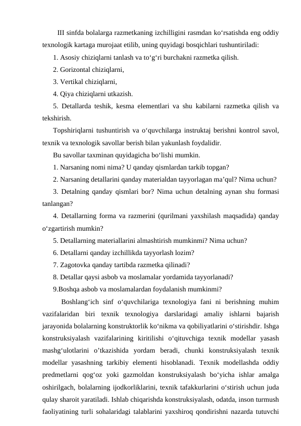   III sinfda bolalarga razmetkaning izchilligini rasmdan ko‘rsatishda eng oddiy
texnologik kartaga murojaat etilib, uning quyidagi bosqichlari tushuntiriladi: 
1. Asosiy chiziqlarni tanlash va to‘g‘ri burchakni razmetka qilish. 
2. Gorizontal chiziqlarni, 
3. Vertikal chiziqlarni, 
4. Qiya chiziqlarni utkazish. 
5. Detallarda teshik, kesma elementlari va shu kabilarni razmetka qilish va
tekshirish. 
Topshiriqlarni tushuntirish va o‘quvchilarga instruktaj berishni kontrol savol,
texnik va texnologik savollar berish bilan yakunlash foydalidir. 
Bu savollar taxminan quyidagicha bo‘lishi mumkin. 
1. Narsaning nomi nima? U qanday qismlardan tarkib topgan? 
2. Narsaning detallarini qanday materialdan tayyorlagan ma’qul? Nima uchun? 
3. Detalning qanday qismlari bor? Nima uchun detalning aynan shu formasi
tanlangan?
4. Detallarning forma va razmerini (qurilmani yaxshilash maqsadida) qanday
o‘zgartirish mumkin? 
5. Detallarning materiallarini almashtirish mumkinmi? Nima uchun? 
6. Detallarni qanday izchillikda tayyorlash lozim? 
7. Zagotovka qanday tartibda razmetka qilinadi? 
8. Detallar qaysi asbob va moslamalar yordamida tayyorlanadi? 
9.Boshqa asbob va moslamalardan foydalanish mumkinmi? 
  Boshlang‘ich  sinf  o‘quvchilariga  texnologiya  fani  ni  berishning  muhim
vazifalaridan  biri  texnik  texnologiya  darslaridagi  amaliy  ishlarni  bajarish
jarayonida bolalarning konstruktorlik ko‘nikma va qobiliyatlarini o‘stirishdir. Ishga
konstruksiyalash  vazifalarining  kiritilishi  o‘qituvchiga  texnik  modellar  yasash
mashg‘ulotlarini  o’tkazishida  yordam  beradi,  chunki  konstruksiyalash  texnik
modellar  yasashning  tarkibiy  elementi  hisoblanadi.  Texnik  modellashda  oddiy
predmetlarni  qog‘oz  yoki  gazmoldan  konstruksiyalash  bo‘yicha  ishlar  amalga
oshirilgach, bolalarning ijodkorliklarini, texnik tafakkurlarini o‘stirish uchun juda
qulay sharoit yaratiladi. Ishlab chiqarishda konstruksiyalash, odatda, inson turmush
faoliyatining turli sohalaridagi talablarini yaxshiroq qondirishni nazarda tutuvchi
