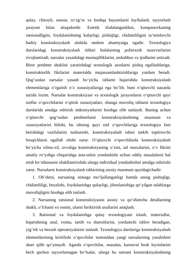 qulay,  chiroyli,  sanoat,  ro‘zg‘or  va  boshqa  buyumlarni  loyihalash,  tayyorlash
jarayoni  bilan  aloqadordir.  Estetik  ifodalanganlikni,  kompanovkaning
ratsionalligini, foydalanishning kulayligi, pishiqligi, chidamliligini  ta’minlovchi
badiiy  konstruksiyalash  alohida  muhim  ahamiyatga  egadir.  Texnologiya
darslaridagi  konstruksiyalash  ishlari  bolalarning  politexnik  tasavvurlarini
rivojlantiradi, narsalar yasashdagi mustaqilliklarini, tashabbus va ijodlarini ustiradi.
Biror  predmet  shaklini  yaratishdagi  texnologik  asoslarni  pishiq  egallashlariga,
konstruktorlik  fikrlarini  materialda  mujassamlashtirishlariga  yordam  beradi.
Qog’ozdan  narsalar  yasash  bo’yicha  ishlarni  bajarishda  konstruksiyalash
elementlariga o’rgatish o’z xususiyatlariga ega bo’lib, buni o‘qituvchi nazarda
tutishi lozim. Narsalar konstruksiyasi va texnologik jarayonlarni o‘qituvchi quyi
sinflar o‘quvchilarini o‘qitish xususiyatlari, shunga muvofiq ishlarni texnologiya
darslarida amalga oshirish imkoniyatlarini hisobga olib tanlaydi. Buning uchun
o‘qituvchi  qog‘ozdan  predmetlarni  konstruksiyalashning  mazmuni  va
xususiyatlarini  bilishi,  bu  ishning  quyi  sinf  o‘quvchilariga  texnologiya  fani
berishdagi  vazifalarini  tushunishi,  konstruksiyalash  ishini  tarkib  toptiruvchi
bosqichlarni  egallab  olishi  zarur.  O’qituvchi  o‘quvchilarda  konstruksiyalash
bo‘yicha xilma-xil, avvaliga konstruksiyaning o‘zini, asl nusxalarini, o‘z fikrini
amaliy ro‘yobga chiqarishga asta-sekin yondashishi uchun oddiy masalalarni hal
etish ko‘nikmasini shakllantirishda ularga individual yondashishni amalga oshirishi
zarur. Narsalarni konstruksiyalash ishlarining asosiy mazmuni quyidagichadir: 
1.  Ob’ektni,  narsaning  nimaga  mo‘ljallanganligi  hamda  uning  pishiqligi,
chidamliligi, bezalishi, foydalanishga qulayligi, jihozlanishiga qo‘yilgan talablarga
muvofiqligini hisobga olib tanlash. 
2.  Narsaning  ratsional  konstruksiyasini  asosiy  va  qo‘shimcha  detallarning
shakli, o‘lchami va sonini, ularni biriktirish usullarini aniqlash. 
3.  Ratsional  va  foydalanishga  qulay  texnologiyani  izlash,  materiallar,
bajarishning  usul,  vosita,  tartib  va  sharoitlarini,  yordamchi  ishlov  beradigan,
yig‘ish va bezash operatsiyalarini tanlash. Texnologiya darslariga konstruksiyalash
elementlarining kiritilishi  o‘quvchilar tomonidan yangi narsalarning yasalishini
shart qilib qo‘ymaydi. Agarda o‘quvchilar, masalan, karnaval bosh kiyimlarini
hech  qachon  tayyorlamagan  bo‘lsalar,  ularga  bu  narsani  konstruksiyalashning
