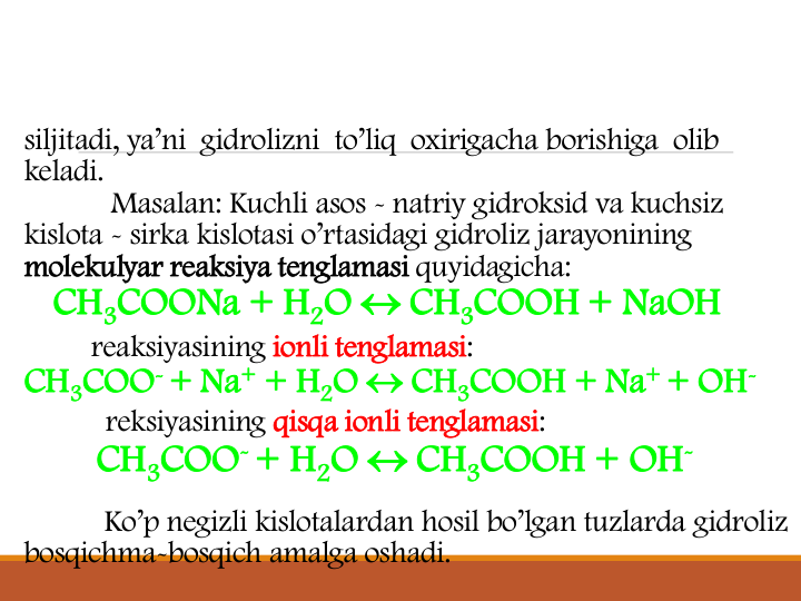siljitadi, ya’ni  gidrolizni  to’liq  oxirigacha borishiga  olib  
keladi.
Masalan: Kuchli asos - natriy gidroksid va kuchsiz 
kislota - sirka kislotasi o’rtasidagi gidroliz jarayonining 
molekulyar reaksiya tenglamasi quyidagicha:
CH3COONa + H2O  CH3COOH + NaOH
reaksiyasining ionli tenglamasi:
CH3COO-+ Na+ + H2O  CH3COOH + Na+ + OH-
reksiyasining qisqa ionli tenglamasi:
CH3COO-+ H2O  CH3COOH + OH-
Ko’p negizli kislotalardan hosil bo’lgan tuzlarda gidroliz 
bosqichma-bosqich amalga oshadi.
