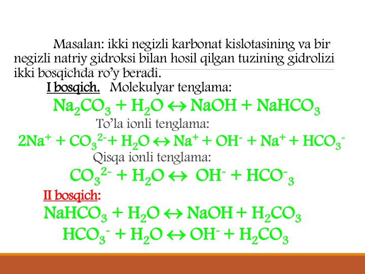 Masalan: ikki negizli karbonat kislotasining va bir
negizli natriy gidroksi bilan hosil qilgan tuzining gidrolizi
ikki bosqichda ro’y beradi. 
I bosqich. Molekulyar tenglama: 
Na2CO3 + H2O  NaOH + NaHCO3
To’la ionli tenglama:
2Na+ + CO3
2-+ H2O  Na+ + OH- + Na+ + HCO3
-
Qisqa ionli tenglama:
CO3
2- + H2O  OH- + HCO-
3
II bosqich:
NaHCO3 + H2O  NaOH+ H2CO3
HCO3
- + H2O  OH-+ H2CO3
