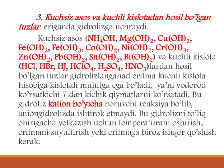3. Kuchsiz asos va kuchli kislotadan hosil bo’lgan 
tuzlar eriganda gidrolizga uchraydi. 
Kuchsiz asos (NH4OH, Mg(OH)2, Cu(OH)2, 
Fe(OH)2, Fe(OH)3, Co(OH)2, Ni(OH)2, Cr(OH)3, 
Zn(OH)2, Pb(OH)2, Sn(OH)2, Bi(OH)2) va kuchli kislota
(HCl, HBr, HJ, HClO4, H2SO4, HNO3)lardan hosil 
bo’lgan tuzlar gidrolizlanganad eritma kuchli kislota 
hisobiga kislotali muhitga ega bo’ladi,  ya’ni vodorod 
ko’rsatkichi 7 dan kichik qiymatlarni ko’rsatadi. Bu 
gidroliz kation bo’yicha boruvchi reaksiya bo’lib, 
aniongidrolizda ishtirok etmaydi. Bu gidrolizni to’liq 
ohirigacha yetkazish uchun temperaturani oshirish, 
eritmani suyultirish yoki eritmaga biroz ishqor qo’shish 
kerak. 

