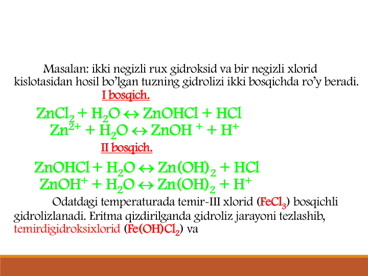 Masalan: ikki negizli rux gidroksid va bir negizli xlorid
kislotasidan hosil bo’lgan tuzning gidrolizi ikki bosqichda ro’y beradi.
I bosqich.
ZnCl2 + H2O  ZnOHCl + HCl
Zn2+ + H2O  ZnOH + + H+
II bosqich.
ZnOHCl+ H2O  Zn(OH)2 + HCl
ZnOH+ + H2O  Zn(OH)2 + H+
Odatdagi temperaturada temir-III xlorid (FeCl3) bosqichli
gidrolizlanadi. Eritma qizdirilganda gidroliz jarayoni tezlashib, 
temirdigidroksixlorid (Fe(OH)Cl2) va
