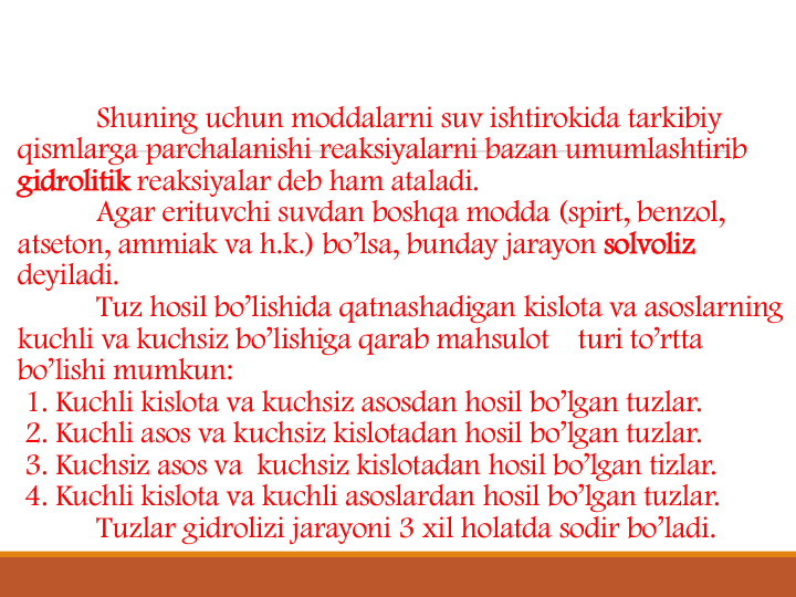 Shuning uchun moddalarni suv ishtirokida tarkibiy
qismlarga parchalanishi reaksiyalarni bazan umumlashtirib
gidrolitik reaksiyalar deb ham ataladi. 
Agar erituvchi suvdan boshqa modda (spirt, benzol, 
atseton, ammiak va h.k.) bo’lsa, bunday jarayon solvoliz
deyiladi.
Tuz hosil bo’lishida qatnashadigan kislota va asoslarning
kuchli va kuchsiz bo’lishiga qarab mahsulot
turi to’rtta
bo’lishi mumkun:
1. Kuchli kislota va kuchsiz asosdan hosil bo’lgan tuzlar. 
2. Kuchli asos va kuchsiz kislotadan hosil bo’lgan tuzlar.
3. Kuchsiz asos va kuchsiz kislotadan hosil bo’lgan tizlar. 
4. Kuchli kislota va kuchli asoslardan hosil bo’lgan tuzlar. 
Tuzlar gidrolizi jarayoni 3 xil holatda sodir bo’ladi. 
