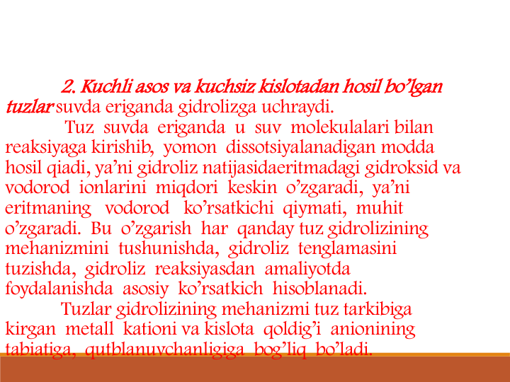 2. Kuchli asos va kuchsiz kislotadan hosil bo’lgan 
tuzlar suvda eriganda gidrolizga uchraydi. 
Tuz  suvda  eriganda  u  suv  molekulalari bilan 
reaksiyaga kirishib,  yomon  dissotsiyalanadigan modda 
hosil qiadi, ya’ni gidroliz natijasidaeritmadagi gidroksid va  
vodorod  ionlarini  miqdori  keskin  o’zgaradi,  ya’ni 
eritmaning   vodorod   ko’rsatkichi  qiymati,  muhit 
o’zgaradi. Bu  o’zgarish  har  qanday tuz gidrolizining 
mehanizmini  tushunishda,  gidroliz  tenglamasini 
tuzishda,  gidroliz  reaksiyasdan  amaliyotda 
foydalanishda  asosiy  ko’rsatkich  hisoblanadi.
Tuzlar gidrolizining mehanizmi tuz tarkibiga 
kirgan  metall  kationi va kislota  qoldig’i  anionining 
tabiatiga,  qutblanuvchanligiga  bog’liq  bo’ladi. 
