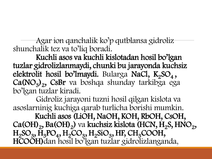 Agar ion qanchalik ko’p qutblansa gidroliz 
shunchalik tez va to’liq boradi.
Kuchli asos va kuchli kislotadan hosil bo’lgan 
tuzlar gidrolizlanmaydi, chunki bu jarayonda kuchsiz 
elektrolit  hosil  bo’lmaydi. Bularga NaCl, K2SO4,
Ca(NO3)2, CsBr va  boshqa  shunday  tarkibga  ega 
bo’lgan tuzlar kiradi.
Gidroliz jarayoni tuzni hosil qilgan kislota va 
asoslarninig kuchiga qarab turlicha borishi mumkin.
Kuchli asos (LiOH, NaOH, KOH, RbOH, CsOH, 
Ca(OH)2, Ba(OH)2) va kuchsiz kislota (HCN, H2S, HNO2, 
H2SO3, H3PO4, H2CO3, H2SiO3, HF, CH3COOH, 
HCOOH)dan hosil bo’lgan tuzlar gidrolizlanganda,
