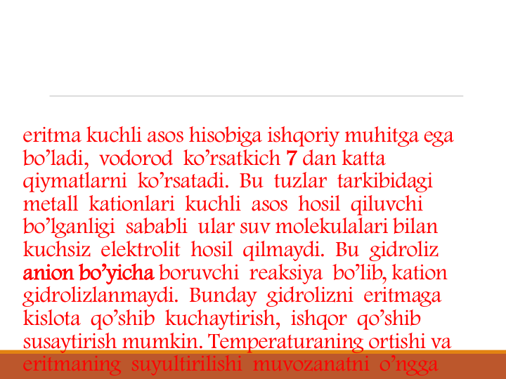 eritma kuchli asos hisobiga ishqoriy muhitga ega 
bo’ladi,  vodorod  ko’rsatkich 7 dan katta 
qiymatlarni  ko’rsatadi.  Bu  tuzlar  tarkibidagi 
metall  kationlari  kuchli  asos  hosil  qiluvchi 
bo’lganligi  sababli  ular suv molekulalari bilan 
kuchsiz  elektrolit  hosil  qilmaydi.  Bu  gidroliz 
anion bo’yicha boruvchi  reaksiya  bo’lib, kation 
gidrolizlanmaydi. Bunday  gidrolizni  eritmaga 
kislota  qo’shib  kuchaytirish,  ishqor  qo’shib 
susaytirish mumkin. Temperaturaning ortishi va 
eritmaning  suyultirilishi  muvozanatni  o’ngga
