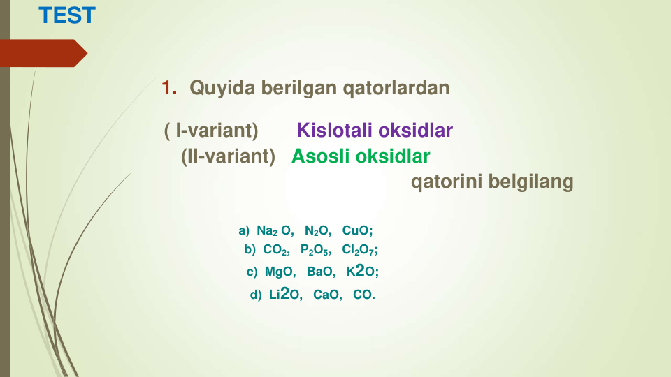 TEST
1. Quyida berilgan qatorlardan
( I-variant)      Kislotali oksidlar
(II-variant)  Asosli oksidlar 
qatorini belgilang 
а) Na2 O, N2O, CuO;
b) CO2, P2O5, Cl2O7;
c) MgO, BaO, K2O;
d) Li2O, CaO, CO.
