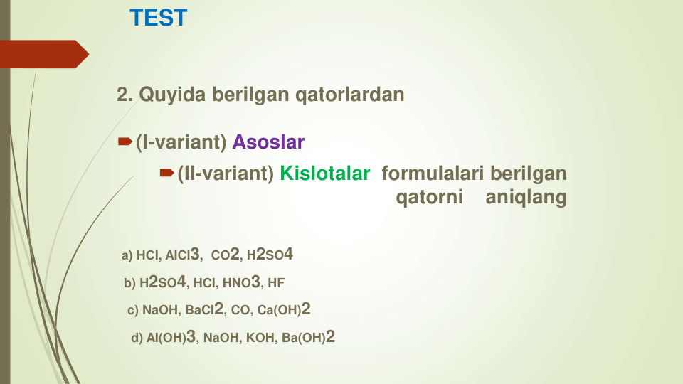 TEST
2. Quyida berilgan qatorlardan
(I-variant) Asoslar
(II-variant) Kislotalar formulalari berilgan        
qatorni    aniqlang
а) НСI, AICI3,  CO2, H2SO4
b) H2SO4, HCI, HNO3, HF
c) NaOH, BaCI2, CO, Ca(OH)2
d) AI(OH)3, NaOH, KOH, Ba(OH)2
