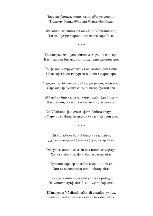 Зарурат ўлмаса, жоно, хазин кўнгул сендин,  
Тиларму бошқа бўлурни ўз ихтиёри била.  
 
Фиғонки, васлинга етмай хазин Убайдийнинг,  
Тамоми умри фироқингда кечти зори била.  
 
* * *  
 
То алифдек жон ўқи сончилмас эрмиш жон аро,  
Васл қадрин билмас эрмиш ҳеч ким ҳижрон аро.  
 
Эй фалак, маҳрум этиб ул ой жамолидин мени,  
Неча саргардон қилурсен водийи ҳижрон аро.  
 
Сарвдек гар бўлмасанг, эй қадди раъно, жилвагар,  
Сарвқадлар бўйиға солмон назар бўстон аро.  
 
Қўймайин бир катра ичгумдур лаби ёди била —  
Давр аёқин, соқиё, тутсанг манга даврон аро.  
 
Эй Убайдий, фол очсам фатҳ бобиға келур, —  
«Фар» ила «Инна фатиҳно» сураси Қуръон аро.  
 
* * *  
 
Эй ёш, кўзум ёши йўлидин гузар айла,  
Дурлар сочадур йўлунга кўзум, назар айла.  
 
Эй гул, зақанинг олмаси нахлингға самардур,  
Ҳалқа этибон зулфни, барги самар айла.  
 
Кўнглин қаро ер айлабон ағёрнинг, эй ёр,  
Они ва ҳаводорини ондин батар айла.  
 
Сени деб эшикинда кўнгул хор юрийдур;  
Эл қошида лутф айлаб, ани муътабар айла.  
 
Кўнглумни Убайдий каби, эй соқийи гулрух,  
Лаълинг майидин маст қилиб бехабар айла.  
