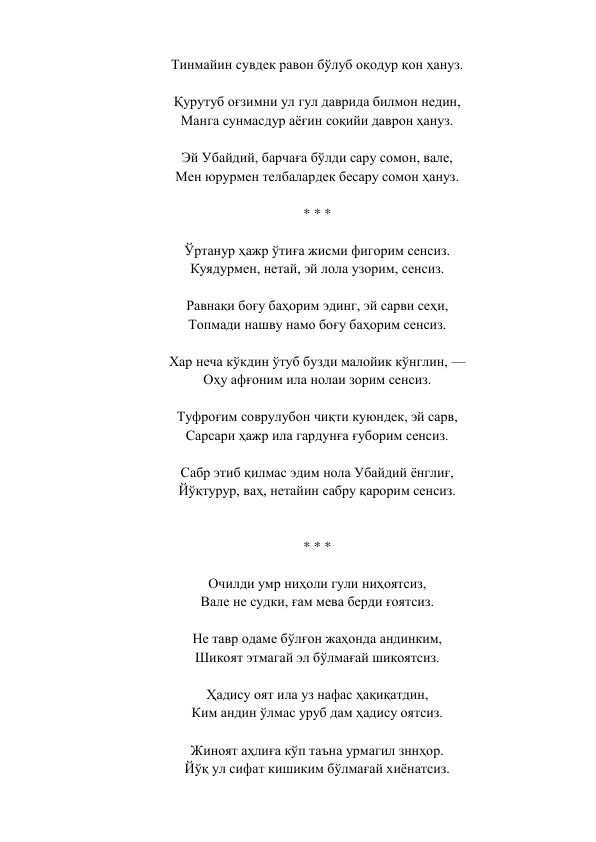 Тинмайин сувдек равон бўлуб оқодур қон ҳануз.  
 
Қурутуб оғзимни ул гул даврида билмон недин,  
Манга сунмасдур аёғин соқийи даврон ҳануз.  
 
Эй Убайдий, барчаға бўлди сару сомон, вале,  
Мен юрурмен телбалардек бесару сомон ҳануз.  
 
* * *  
 
Ўртанур ҳажр ўтиға жисми фигорим сенсиз.  
Куядурмен, нетай, эй лола узорим, сенсиз.  
 
Равнақи боғу баҳорим эдинг, эй сарви сеҳи,  
Топмади нашву намо боғу баҳорим сенсиз.  
 
Хар неча кўкдин ўтуб бузди малойик кўнглин, —  
Оҳу афғоним ила нолаи зорим сенсиз.  
 
Туфроғим соврулубон чиқти куюндек, эй сарв,  
Сарсари ҳажр ила гардунға ғуборим сенсиз.  
 
Сабр этиб қилмас эдим нола Убайдий ёнглиғ,  
Йўқтурур, ваҳ, нетайин сабру қарорим сенсиз.  
 
 
* * *  
 
Очилди умр ниҳоли гули ниҳоятсиз,  
Вале не судки, ғам мева берди ғоятсиз.  
 
Не тавр одаме бўлғон жаҳонда андинким,  
Шикоят этмагай эл бўлмағай шикоятсиз.  
 
Ҳадису оят ила уз нафас ҳақиқатдин,  
Ким андин ўлмас уруб дам ҳадису оятсиз.  
 
Жиноят аҳлиға кўп таъна урмагил зннҳор.  
Йўқ ул сифат кишиким бўлмағай хиёнатсиз.  
