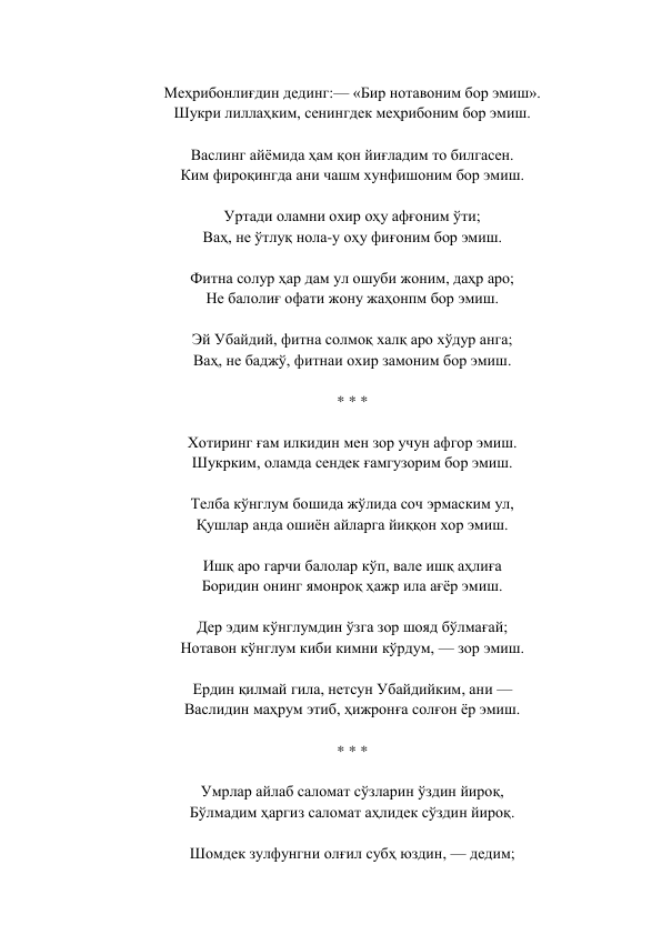  
Меҳрибонлиғдин дединг:— «Бир нотавоним бор эмиш».  
Шукри лиллаҳким, сенингдек меҳрибоним бор эмиш.  
 
Васлинг айёмида ҳам қон йиғладим то билгасен.  
Ким фироқингда ани чашм хунфишоним бор эмиш.  
 
Уртади оламни охир оҳу афғоним ўти;  
Ваҳ, не ўтлуқ нола-у оҳу фиғоним бор эмиш.  
 
Фитна солур ҳар дам ул ошуби жоним, даҳр аро;  
Не балолиғ офати жону жаҳонпм бор эмиш.  
 
Эй Убайдий, фитна солмоқ халқ аро хўдур анга;  
Ваҳ, не баджў, фитнаи охир замоним бор эмиш.  
 
* * *  
 
Хотиринг ғам илкидин мен зор учун афгор эмиш.  
Шукрким, оламда сендек ғамгузорим бор эмиш.  
 
Телба кўнглум бошида жўлида соч эрмаским ул,  
Қушлар анда ошиён айларга йиққон хор эмиш.  
 
Ишқ аро гарчи балолар кўп, вале ишқ аҳлиға  
Боридин онинг ямонроқ ҳажр ила ағёр эмиш.  
 
Дер эдим кўнглумдин ўзга зор шояд бўлмағай;  
Нотавон кўнглум киби кимни кўрдум, — зор эмиш.  
 
Ердин қилмай гила, нетсун Убайдийким, ани —  
Васлидин маҳрум этиб, ҳижронға солғон ёр эмиш.  
 
* * *  
 
Умрлар айлаб саломат сўзларин ўздин йироқ,  
Бўлмадим ҳаргиз саломат аҳлидек сўздин йироқ.  
 
Шомдек зулфунгни олғил субҳ юздин, — дедим;  
