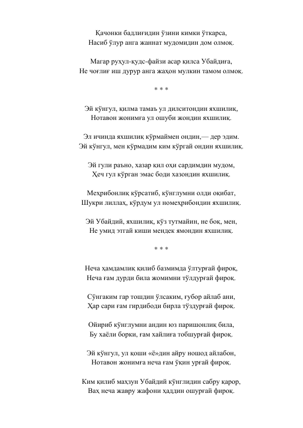 Қачонки бадлиғидин ўзини кимки ўткарса,  
Насиб ўлур анга жаннат мудомидин дом олмоқ.  
 
Магар руҳул-қудс-файзи асар қилса Убайдиға,  
Не чоғлиғ иш дурур анга жаҳон мулкин тамом олмоқ.  
 
* * *  
 
Эй кўнгул, қилма тамаъ ул дилситондин яхшилиқ,  
Нотавон жонимға ул ошуби жондин яхшилиқ.  
 
Эл ичинда яхшилиқ кўрмаймен ондин,— дер эдим.  
Эй кўнгул, мен кўрмадим ким кўргай ондин яхшилиқ.  
 
Эй гули раъно, хазар қил оҳи сардимдин мудом,  
Ҳеч гул кўрган эмас боди хазондин яхшилиқ.  
 
Меҳрибонлиқ кўрсатиб, кўнглумни олди оқибат,  
Шукри лиллаҳ, кўрдум ул номеҳрибондин яхшилиқ.  
 
Эй Убайдий, яхшилиқ, кўз тутмайин, не боқ, мен,  
Не умид этгай киши мендек ямондин яхшилиқ.  
 
* * *  
 
Неча ҳамдамлиқ қилиб базмимда ўлтурғай фироқ,  
Неча ғам дурди била жомимни тўлдурғай фироқ.  
 
Сўнгаким гар тошдин ўлсаким, ғубор айлаб ани,  
Ҳар сари ғам гирдибоди бирла тўздурғай фироқ.  
 
Ойириб кўнглумни андин юз паришонлиқ била,  
Бу хаёли борки, ғам хайлиға тобшурғай фироқ.  
 
Эй кўнгул, ул қоши «ё»дин айру ношод айлабон,  
Нотавон жонимға неча ғам ўқин урғай фироқ.  
 
Ким қилиб маҳзун Убайдий кўнглидин сабру қарор,  
Ваҳ неча жавру жафони ҳаддин ошурғай фироқ.  
