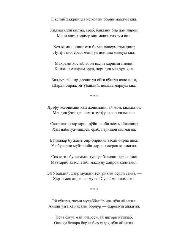 Ё келиб ҳажрингда не ҳолим борин маълум қил.  
 
Хидматядин қилма, ёраб, бандани бир дам йироқ;  
Мени анга ходиму они манга махдум қил.  
 
Ҳеч кимни онинг оти бирла мавсум этмадинг;  
Лутф этиб, ёраб, мени ул исм ила мавсум қил.  
 
Маҳрами хос айлабон васли ҳаримиға мени,  
Кимки номаҳрам эрур, доридин маҳрум қил.  
 
Билдур, эй, гар десанг ул ойға кўнгул аҳволини,  
Шарҳи бирла, эй Убайдий, номада марқум қил.  
 
* * *  
 
Лутфу эҳсонимни кам жонимдин, эй жон, қилмағил;  
Мендин ўзга ҳеч кимга лутфу эҳсон қилмағил.  
 
Салтанат ахтарларин рўйин киби жамъ айладинг;  
Ҳам наботул-ғашдек, ёраб, паришон қилмагил.  
 
Бўлдилар бу жамъ бир-бирнинг васли бирла шод;  
Ушбуларни мубталойи дарди ҳижрон қилмағил.  
 
Соқлоғил бу жамъни турлук балодин ҳар нафас;  
Музтариб аҳвол этиб, маҳзуну ҳайрон қилмағил.  
 
Эй Убайдий, фақр мулкин тенгриким берди санга, —  
Ҳар замон андешаи мулки Сулаймон илмағил.  
 
* * *  
 
Эй кўнгул, жоми муҳаббат ёр ила нўш айлагил;  
Андин ўзга ҳар неким бордур — фаромуш айлагил.  
 
Неча ёлғуз май ичарсен, эй нигори нўшлаб,  
Ошиқи бечора бирла бир қадаҳ нўш айлагил.  
 
