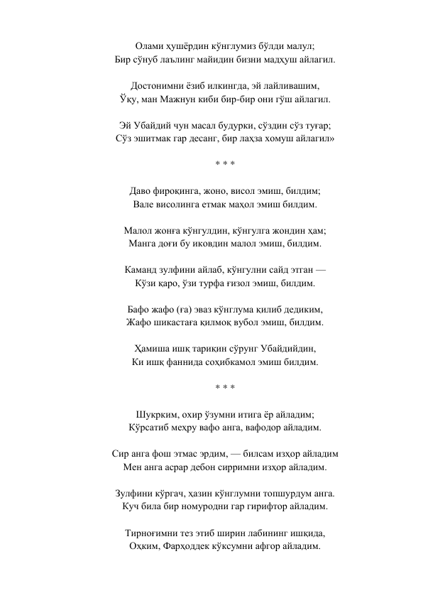 Олами ҳушёрдин кўнглумиз бўлди малул;  
Бир сўнуб лаълинг майидин бизни мадҳуш айлагил.  
 
Достонимни ёзиб илкингда, эй лайливашим,  
Ўқу, ман Мажнун киби бир-бир они гўш айлагил.  
 
Эй Убайдий чун масал будурки, сўздин сўз туғар;  
Сўз эшитмак гар десанг, бир лаҳза хомуш айлагил»  
 
* * *  
 
Даво фироқинга, жоно, висол эмиш, билдим;  
Вале висолинга етмак маҳол эмиш билдим.  
 
Малол жонға кўнгулдин, кўнгулга жондин ҳам;  
Манга доғи бу иковдин малол эмиш, билдим.  
 
Каманд зулфини айлаб, кўнгулни сайд этган —  
Кўзи қаро, ўзи турфа ғизол эмиш, билдим.  
 
Бафо жафо (ға) эваз кўнглума қилиб дедиким,  
Жафо шикастаға қилмоқ вубол эмиш, билдим.  
 
Ҳамиша ишқ тариқин сўрунг Убайдийдин,  
Ки ишқ фаннида соҳибкамол эмиш билдим.  
 
* * *  
 
Шукрким, охир ўзумни итига ёр айладим;  
Кўрсатиб меҳру вафо анга, вафодор айладим.  
 
Сир анга фош этмас эрдим, — билсам изҳор айладим  
Мен анга асрар дебон сирримни изҳор айладим.  
 
Зулфини кўргач, ҳазин кўнглумни топшурдум анга.  
Куч била бир номуродни гар гирифтор айладим.  
 
Тирноғимни тез этиб ширин лабининг ишқида,  
Оҳким, Фарҳоддек кўксумни афгор айладим.  
