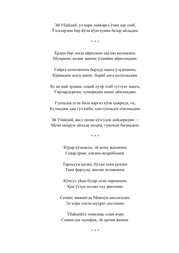  
Эй Убайдий, ул пари пайкарға ўзни зор этиб,  
Ўзгалардин бир йўли кўнглумни безор айладим.  
 
* * *  
 
Ёрдин бир лаҳза айрилмоқ хаёлин қилмадим;  
Шукрким, андин замоне ўлмайин айрилмадим.  
 
Ғайрға қотилмоғим бордур манга ўлумчаким,  
Кўрмадим юзун анинг, бориб анга қотилмадим.  
 
Бу не май эрдики, соқий лутф этиб туттунг манга,  
Умрлардурким, хуморидин анинг ойилмадим.  
 
Ғунчадек огзи била наргиз кўзи ҳажрида, оҳ,  
Кулмадим ҳам гул киби, ҳам ғунчадек очилмадим.  
 
Эй Убайдий, васл шоми кўзгудек дийдоридин —  
Мени маҳрум айлади моҳим, гуноҳим билмадим.  
 
* * *  
 
Кўрар кўзимсан, эй жону жаҳоним;  
Севар ёрим, азизим меҳрибоним.  
 
Тараҳҳум қилки, бўлди хоки роҳинг  
Тани фарсуда, жисми нотавоним.  
 
Кўнгул уйин бузар сели сиришким,  
Ҳам ўтлуқ нолаю оҳу фиғоним.  
 
Сенинг ишқингда Мажнун қиссасидек,  
Эл ичра топти шуҳрат достоним.  
 
Убайдийга топилмас олам ичра  
Сенингдек мушфиқ, эй ороми жоним.  
 
* * *  
