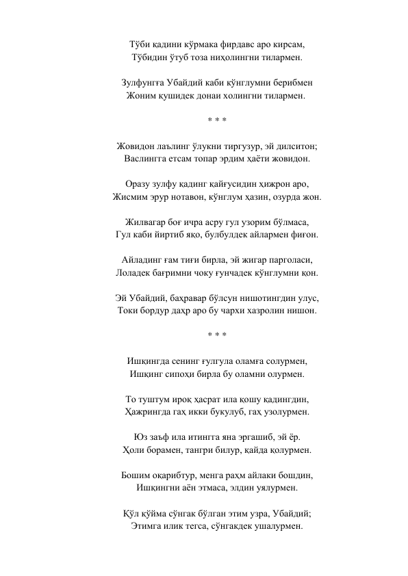 Тўби қадини кўрмака фирдавс аро кирсам,  
Тўбидин ўтуб тоза ниҳолингни тилармен.  
 
Зулфунгға Убайдий каби кўнглумни берибмен  
Жоним қушидек донаи холингни тилармен.   
 
* * *  
 
Жовидон лаълинг ўлукни тиргузур, эй дилситон;  
Васлингга етсам топар эрдим ҳаёти жовидон.  
 
Оразу зулфу қадинг қайғусидин ҳижрон аро,  
Жисмим эрур нотавон, кўнглум ҳазин, озурда жон.  
 
Жилвагар боғ ичра асру гул узорим бўлмаса,  
Гул каби йиртиб яқо, булбулдек айлармен фиғон.  
 
Айладинг ғам тиғи бирла, эй жигар парголаси,  
Лоладек бағримни чоку ғунчадек кўнглумни қон.  
 
Эй Убайдий, баҳравар бўлсун нишотингдин улус,  
Токи бордур даҳр аро бу чархи хазролин нишон.  
 
* * *  
 
Ишқингда сенинг ғулгула оламға солурмен,  
Ишқинг сипоҳи бирла бу оламни олурмен.  
 
То туштум ироқ ҳасрат ила қошу қадингдин,  
Ҳажрингда гаҳ икки букулуб, гаҳ узолурмен.  
 
Юз заъф ила итингга яна эргашиб, эй ёр.  
Ҳоли борамен, тангри билур, қайда қолурмен.  
 
Бошим оқарибтур, менга раҳм айлаки бошдин,  
Ишқингни аён этмаса, элдин уялурмен.  
 
Қўл қўйма сўнгак бўлган этим узра, Убайдий;  
Этимга илик тегса, сўнгакдек ушалурмен.  
