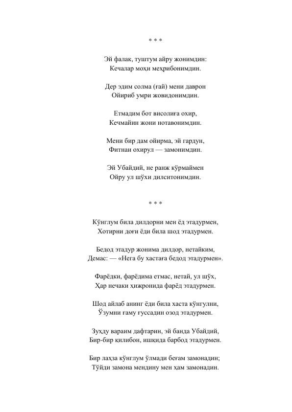  
* * *  
 
Эй фалак, туштум айру жонимдин:  
Кечалар моҳи меҳрибонимдин.  
 
Дер эдим солма (ғай) мени даврон  
Ойириб умри жовидонимдин.  
 
Етмадим бот висолиға охир,  
Кечмайин жони нотавонимдин.  
 
Мени бир дам ойирма, эй гардун,  
Фитнаи охирул — замонимдин.  
 
Эй Убайдий, не ранж кўрмаймен  
Ойру ул шўхи дилситонимдин.  
 
 
* * *  
 
Кўнглум била дилдорни мен ёд этадурмен,  
Хотирни доғи ёди била шод этадурмен.  
 
Бедод этадур жонима дилдор, нетайким,  
Демас: — «Нега бу хастаға бедод этадурмен».  
 
Фарёдки, фарёдима етмас, нетай, ул шўх,  
Ҳар нечаки ҳижронида фарёд этадурмен.  
 
Шод айлаб анинг ёди била хаста кўнгулни,  
Ўзумни ғаму ғуссадин озод этадурмен.  
 
Зуҳду вараим дафтарин, эй банда Убайдий,  
Бир-бир қилибон, ишқида барбод этадурмен.  
 
Бир лаҳза кўнглум ўлмади беғам замонадин;   
Тўйди замона мендину мен ҳам замонадин.  
 
