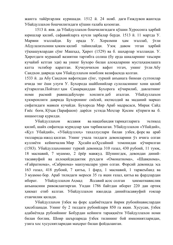 жангга тайёргарлик куришади. 1512 й. 24 нояб. даги Ғиждувон жангида 
Убайдуллахон бошчилигидаги қўшин ғалаба қозонган. 
1513 й. янв. да Убайдуллахон бошчилигидаги қўшин Хуросонга ҳарбий 
юришлар қилиб, сафавийларга кучли зарбалар берди. 1513 й. 11 мартда У. 
Марвни 
эгаллайди. 
Бу 
орада 
У. 
Хоразмни 
ҳам 
эгаллаб, 
ўғли 
Абдулазизхонни ҳоким қилиб 
тайинлайди. 
Узоқ 
давом 
этган 
ҳарбий 
тўқнашувлардан сўнг Машҳад, Ҳирот (1529) ва б. шаҳарлар эгалланди. У. 
Ҳиротдаги мураккаб вазиятни тартибга солиш (бу ерда шиаларнинг таъсири 
кучайиб кетган эди) ва унинг Бухоро билан алоқаларини мустаҳкамлашга 
катта эътибор қаратган. Кучкунчихон вафот этгач, унинг ўғли Абу 
Саидхон даврида ҳам Убайдуллахон ноиблик вазифасида қолган. 
1533 й. да Абу Саидхон вафотидан сўнг, туркий анъанага биноан султонлар 
ичида энг ёши улуғи У. Бухорода шайбонийлар сулоласининг хони қилиб 
кўтарилган.Пойтахт ҳам Самарқанддан Бухорога кўчирилиб, давлатнинг 
номи 
расмий 
равишдаБухоро 
хонлиги деб 
аталган. 
Убайдуллахон 
ҳукмронлиги даврида Бухоронинг сиёсий, иқтисодий ва маданий марказ 
сифатидаги мавкеи кучайди. Бухорода Мир Араб мадрасаси, Мирак Сайд 
Ғиёс боғи, Кўҳак (Зарафшон) дарёси устида Меҳтар Қосим кўприги ва б. 
иншоотлар қурилди. 
Убайдуллахон 
яссавия 
ва нақшбандия тариқатларига 
эътиқод 
қилиб, шайх сифатида муридлар ҳам тарбиялаган. Убайдуллахон «Убайдий», 
«Қул Убайдий», «Убайдуллоҳ» тахаллуслари билан узбек, форс ва араб 
тилларида ижод қилган. Унинг учала тилдаги девонларини ўз ичига олган 
куллиёти кейинчалик Мир Ҳусайн алҲусайний томонидан кўчирилган 
(1583). Убайдуллахоннинг туркий девонида 310 ғазал, 430 рубоий, 11 туюқ, 
18 маснавий, 7 муаммо, 2 ёрёр мавжуд. Шунингдек, девондан диний-
тасаввуфий ва ахлоқийдидактик рухдаги «Омонатнома», «Шавқнома», 
«Ғайратнома», «Сабрнома» манзумалари урин олган. Форсий девонида эса 
163 ғазал, 418 рубоий, 7 қитъа, 1 фард, 1 маснавий, 1 таржеъбанд ва 
3 муаммо бор. Араб тилидаги мероси 35 га яқин ғазал, қитъа ва фардлардан 
иборат. 
Убайдуллахон Аҳмад 
Яссавий асос солган 
ҳикматнавислик 
анъанасини ривожлантирган. Ундан 1786 байтдан иборат 220 дан ортиқ 
ҳикмат етиб келган. Убайдуллахон ижодида динийтасаввуфий ғоялар 
етакчилик қилади. 
Убайдуллахон ўзбек ва форс адабиётидаги йирик рубоийнавислардан 
ҳисобланади. Унинг бу 2 тилдаги рубоийлари 850 га яқин. Хусусан, ўзбек 
адабиётида рубоийнинг Бобурдан кейинги тараққиёти Убайдуллахон номи 
билан боғлиқ. Шоир шеърларида ўзбек тилининг бой имкониятларидан, 
узига хос хусусиятларидан маҳорат билан фойдаланган. 
