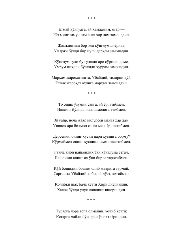 * * *  
 
Етмай кўнгулга, эй ҳамдамим, етар —  
Юз минг гаму алам анга ҳар дам замонадин.  
 
Жамъиятики бор эди кўнглум диёрида,  
Ул доғи бўлди бир йўли дарҳам замонадин.  
 
Кўнглум гули бу гулшан аро сўрғали даме,  
Умрум ниҳоли бўлмади хуррам замонадин.  
 
Марҳам жароҳатингға, Убайдий, тиларни қўй,  
Етмас жароҳат аҳлиға марҳам замонадин.  
 
* * *  
 
То ошиқ ўзумни санга, эй ёр, этибмен,  
Ишқинг йўлида ишқ камолиға етибмен.  
 
Эй ғайр, неча жавр қилурсен манга ҳар дам;  
Ушшоқ аро билмон санга мен, ёр, нетибмен.  
 
Дерсенки, онинг ҳусни пари ҳусниға борму?  
Кўрмаймен онинг ҳуснини, аммо эшитибмен.  
 
Ғунча киби пайконлиқ ўқи кўнглума етгач,  
Пайконин анинг оҳ ўқи бирла таротибмен.  
 
Кўй бошидин бошим олиб жаврига турмай,  
Саргашта Убайдий киби, эй дўст, кетибмен.  
 
Қочибки шаҳ бача кетти Ҳири диёриндин,  
Халос бўлди улус шианинг шиориндин.  
 
* * *   
 
Турарға чора топа олмайин, қочиб кетти;  
Кетарга майли йўц эрди ўз ихтиёриндин.  
 
