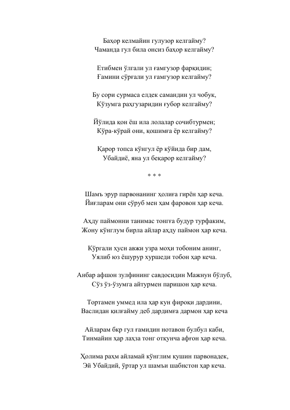  
Баҳор келмайин гулузор келгайму?  
Чаманда гул била онсиз баҳор келгайму?  
 
Етибмен ўлгали ул ғамгузор фарқидин;  
Ғамини сўрғали ул ғамгузор келгайму?  
 
Бу сори сурмаса елдек самандин ул чобук,  
Кўзумга раҳгузаридин ғубор келгайму?  
 
Йўлида қон ёш ила лолалар сочибтурмен;  
Кўра-кўрай они, қошимға ёр келгайму?  
 
Қарор топса кўнгул ёр кўйида бир дам,  
Убайдиё, яна ул беқарор келгайму?  
 
* * *  
 
Шамъ эрур парвонанинг ҳолиға гирён ҳар кеча.  
Йиғларам они сўруб мен ҳам фаровон ҳар кеча.  
 
Аҳду паймонни танимас тонгға будур турфаким,  
Жону кўнглум бирла айлар аҳду паймон ҳар кеча.  
 
Кўргали ҳусн авжи узра моҳи тобоним анинг,  
Уялиб юз ёшурур хуршеди тобон ҳар кеча.  
 
Анбар афшон зулфининг савдосидин Мажнун бўлуб,  
Сўз ўз-ўзумга айтурмен паришон ҳар кеча.  
 
Тортамен уммед ила ҳар кун фироқи дардини,  
Васлидан қилғайму деб дардимға дармон ҳар кеча  
 
Айларам бкр гул ғамидин нотавон булбул каби,  
Тинмайин ҳар лаҳза тонг отқунча афғон ҳар кеча.  
 
Ҳолима раҳм айламай кўнглим қушин парвонадек,  
Эй Убайдий, ўртар ул шамъи шабнстон ҳар кеча.  
 
