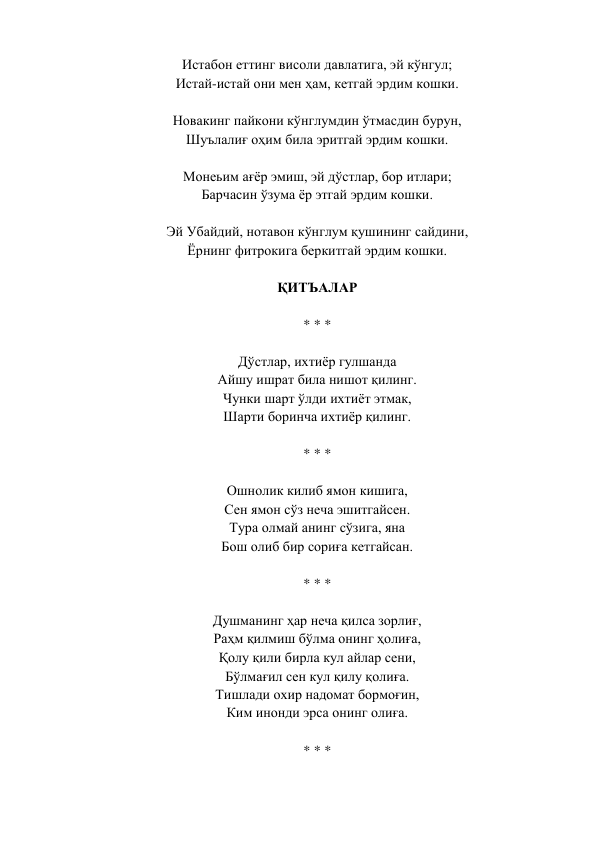 Истабон еттинг висоли давлатига, эй кўнгул;  
Истай-истай они мен ҳам, кетгай эрдим кошки.  
 
Новакинг пайкони кўнглумдин ўтмасдин бурун,  
Шуълалиғ оҳим била эритгай эрдим кошки.  
 
Монеьим ағёр эмиш, эй дўстлар, бор итлари;  
Барчасин ўзума ёр этгай эрдим кошки.  
 
Эй Убайдий, нотавон кўнглум қушининг сайдини,  
Ёрнинг фитрокига беркитгай эрдим кошки.  
 
ҚИТЪАЛАР  
 
* * *  
 
Дўстлар, ихтиёр гулшанда  
Айшу ишрат била нишот қилинг.  
Чунки шарт ўлди ихтиёт этмак,  
Шарти боринча ихтиёр қилинг.  
 
* * *  
 
Ошнолик килиб ямон кишига,  
Сен ямон сўз неча эшитгайсен.  
Тура олмай анинг сўзига, яна  
Бош олиб бир сориға кетгайсан.  
 
* * *  
 
Душманинг ҳар неча қилса зорлиғ,  
Раҳм қилмиш бўлма онинг ҳолиға,  
Қолу қили бирла кул айлар сени,  
Бўлмағил сен кул қилу қолиға.  
Тишлади охир надомат бормоғин,  
Ким инонди эрса онинг олиға.  
 
* * *  
 
