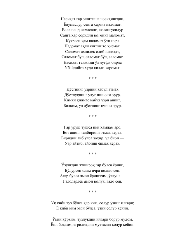 Насиҳат гар эшитсанг носиҳингдин,  
Ёвумасдур сенга ҳаргиз надомат.  
Вале панд олмасанг, юзлангусидур  
Санга ҳар соридин юз минг маломат.  
Куярсен ҳам надомат ўти ичра  
Надомат аҳли янглиғ то қиёмат.  
Саломат аҳлидек олиб насиҳат,  
Саломат бўл, саломат бўл, саломат.  
Насиҳат ганжини ўз лутфи бирла  
Убайдийға худо қилди каромат.  
 
* * *  
 
Дўсгнинг узрини қабул этмак  
Дўстлуқнинг улуғ нишони эрур.  
Кимки қилмас қабул узри анинг,  
Билким, ул дўстнинг ямони эрур.  
 
* * *  
 
Гар уруш тушса ики ҳамдам аро,  
Бот анинг тадбирини этмак керак.  
Биридин айб ўлса зоҳир, ул бири —  
Узр айтиб, айбини ёпмак керак.  
 
* * *  
 
Ўзунгдин яхшироқ гар бўлса ёринг,  
Бўлурсен олам ичра подшо сен.  
Агар бўлса ямон ёрингким, ўлғунг —  
Гадолардек ямон юзлук, гадо сен.  
 
* * *  
 
Ўқ киби туз бўлса ҳар ким, солур ўзинг илгари;  
Ё киби ким эгри бўлса, ўзин солур кейин.  
 
Ўқни кўрким, тузлукдин илгари борур мудом.  
Ёни боқким, эгриликдин муттасил қолур кейин.  
