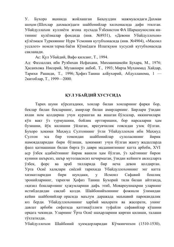 У. 
Бухоро 
яқинида 
жойлашган 
Баҳоуддин 
мажмуасидаги Дахмаи 
шоҳон (Шохлар дахмаси)даги шайбонийлар хилхонасида дафн этилган. 
Убайдуллахон куллиёти ягона нусхада Ўзбекистон ФА Шарқшунослик ин-
тининг қулёзмалар фондида (инв. №8931), «Девони Убайдуллохон» 
қўлёзмаси Туркиянинг Нури Усмония кутубхонасида (инв. №4904), «Масоил 
уссалот» номли терма баёзи Кўниёдаги Иззатқуюн хусусий кутубхонасида 
сакланади. 
Ас: Қул Убайдий, Вафо қилсанг, Т., 1994. 
Ад: Фазлаллаҳ ибн Рузбихан Исфахани, Михманнамейи Бухара, М., 1976; 
Ҳасанхожа Нисорий, Музаккири ақбоб, Т., 1993; Мирза Мухаммад Хайдар, 
Тарихи Рашиди, Т., 1996; Ҳофиз Таниш алБухорий, Абдулланома, 1 — 
2китоблар, Т., 1999—2000. 
 
 
ҚУЛ УБАЙДИЙ ХУСУСИДА 
Тарих шуни  кўрсатадики,  хонлар  билан  хонларнинг фарқи  бор,  
беклар  билан  бекларнинг,  амирлар  билан  амирларнинг.  Бирлари  ўзидан  
яхши  ном  қолдириш  учун  курашган  ва  яшаган бўлсалар,  иккинчилари  
кўп  вақт  ўз  турмушини,  бойлик  орттиришни,  бор  нарсаларни  ҳам 
бузишни, йўқ килишни ўйлаган, яратувчилик ғоясидан узоқ бўлган.  
Бухоро  ҳокими  Маҳмуд  Султоннинг  ўғли  Убайдуллохон  ибн  Маҳмуд  
Султон  
эса  
бир 
томондан  
шайбонийлар  
сулоласининг  
йирик  
намоядаларидан  бири  бўлиши,  ҳокимият  учун бўлган жангу жадалларда 
фаол қатнашиши билан бирга ўз даври маданиятининг катта арбоби, XVI  
аср  ўзбек  адабиётининг  йирик  вакили  ҳам  бўлган,  ўз  ҳаётининг  бирон  
кунини шеърсиз, шеър мутолаасисиз кечирмаган, ўзидан кейинги авлодларга 
ўзбек, 
форс 
ва 
араб 
тилларида 
бир 
неча 
девон 
қолдирган.  
Урта  Осиё  халқлари  сиёсий  тарихида  Убайдуллохоннинг  энг  катта  
хизматларидан  
бири 
шундаки,  
у  
Исмоил  
Сафавий  
бошлиқ  
эронийларнинг,  тарихчи  Ҳофиз  Таниш  Бухорий  тили билан  айтганда, 
«қизил  бошлар»нинг  ҳужумларини  дафъ  этиб,  Мовароуннаҳрни  уларнинг 
истибдодидан  сақлаб  қолди.  Шайбонийхоннинг  фожиали  ўлимидан  
кейин  шайбонийлар орасида  маълум  даражада  маънавий  парокандалик  
юз  берди.  Убайдуллохоннинг  ҳарбий маҳорати  ва  жасорати,  унинг  
давлат  арбоби  сифатида  қаттиққўллиги  туфайли  сафавийлар қўшини 
орқага чекинди. Уларнинг Ўрта Осиё шаҳарларини қирғин қилиши, талаши 
тўхтатилди.  
Убайдуллохон  Шайбоний  ҳукмдорларидан  Кўчкинчпхон (1510-1530),  
