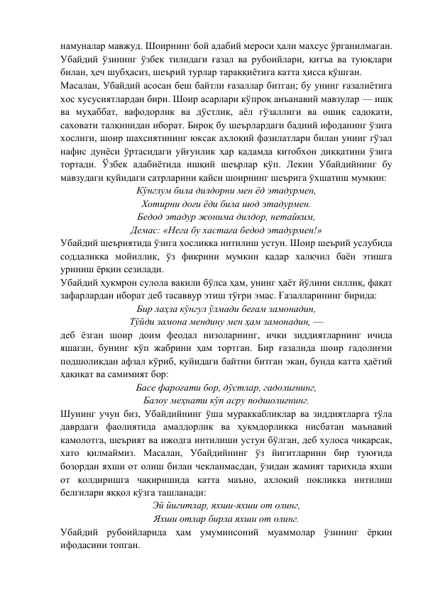 намуналар мавжуд. Шоирнинг бой адабий мероси ҳали махсус ўрганилмаган. 
Убайдий ўзининг ўзбек тилидаги ғазал ва рубоийлари, қитъа ва туюқлари 
билан, ҳеч шубҳасиз, шеърий турлар тараққиётига катта ҳисса қўшган. 
Масалан, Убайдий асосан беш байтли ғазаллар битган; бу унинг ғазалиётига 
хос хусусиятлардан бири. Шоир асарлари кўпроқ анъанавий мавзулар — ишқ 
ва муҳаббат, вафодорлик ва дўстлик, аёл гўзаллиги ва ошиқ садоқати, 
саховати талқинидан иборат. Бироқ бу шеърлардаги бадиий ифоданинг ўзига 
хослиги, шоир шахсиятининг юксак ахлоқий фазилатлари билан унииг гўзал 
нафис дунёси ўртасидаги уйғунлик ҳар қадамда китобхон диққатини ўзига 
тортади. Ўзбек адабиётида ишқий шеърлар кўп. Лекин Убайдийнинг бу 
мавзудаги қуйидаги сатрларини қайси шоирнинг шеърига ўхшатиш мумкин: 
Кўнглум била дилдорни мен ёд этадурмен, 
Хотирни доғи ёди била шод этадурмен. 
Бедод этадур жонима дилдор, нетайким, 
Демас: «Нега бу хастаға бедод этадурмен!» 
Убайдий шеъриятида ўзига хосликка интилиш устун. Шоир шеърий услубида 
соддаликка мойиллик, ўз фикрини мумкин қадар халқчил баён этишга 
уриниш ёрқин сезилади. 
Убайдий ҳукмрон сулола вакили бўлса ҳам, унинг ҳаёт йўлини силлиқ, фақат 
зафарлардан иборат деб тасаввур этиш тўғри эмас. Ғазалларининг бирида: 
Бир лаҳза кўнгул ўлмади беғам замонадин, 
Тўйди замона мендину мен ҳам замонадин, — 
деб ёзган шоир доим феодал низоларнинг, ички зиддиятларнинг ичида 
яшаган, бунинг кўп жабрини ҳам тортган. Бир ғазалида шоир гадолиғни 
подшоликдан афзал кўриб, қуйидаги байтни битган экан, бунда катта ҳаётий 
ҳақиқат ва самимият бор: 
Басе фароғати бор, дўстлар, гадолиғнинг, 
Балоу меҳнати кўп асру подшолиғнинг. 
Шунинг учун биз, Убайдийнинг ўша мураккабликлар ва зиддиятларга тўла 
даврдаги фаолиятида амалдорлик ва ҳукмдорликка нисбатан маънавий 
камолотга, шеърият ва ижодга интилиши устун бўлган, деб хулоса чиқарсак, 
хато қилмаймиз. Масалан, Убайдийнинг ўз йигитларини бир туюғида 
бозордан яхши от олиш билан чекланмасдан, ўзидан жамият тарихида яхши 
от қолдиришга чақиришида катта маъно, ахлоқий покликка интилиш 
белгилари яққол кўзга ташланади: 
Эй йигитлар, яхши-яхши от олинг, 
Яхши отлар бирла яхши от олинг. 
Убайдий рубоийларида ҳам умуминсоний муаммолар ўзининг ёрқин 
ифодасини топган. 
