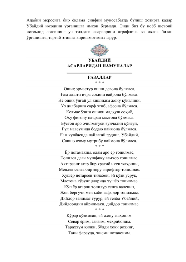 Адабий меросига бир ёқлама синфий муносабатда бўлиш ҳозирга қадар 
Убайдий ижодини ўрганишга имкон бермади. Энди биз бу ноёб шеърий 
истеъдод эгасининг уч тилдаги асарларини атрофлича ва ихлос билан 
ўрганишга, тарғиб этишга киришмоғимиз зарур. 
 
УБАЙДИЙ 
АСАРЛАРИДАН НАМУНАЛАР 
 
ҒАЗАЛЛАР 
* * * 
Ошиқ эрмастур киши девона бўлмаса, 
Ғам дашти ичра сокини вайрона бўлмаса. 
Не ошиқ ўлғай ул кишиким жону кўнглини, 
Ўз дилбариға сарф этиб, афсона бўлмаса. 
Келмас ўзига ошиқи мадҳуш соқиё, 
Оҳу фиғону наъраи мастона бўлмаса. 
Бўстон аро очилмағуси ғунчадин кўнгул, 
Гул мавсумида бодаю паймона бўлмаса. 
Ғам кулбасида найлағай эрдинг, Убайдий, 
Соқию жому мутрибу паймона бўлмаса. 
* * * 
Ёр истамаким, олам аро ёр топилмас, 
Топилса дағи мушфиқу ғамхор топилмас. 
Ахтарсанг агар бир яратиб икки жаҳонни, 
Мендек сенга бир зору гирифтор топилмас. 
Ҳушёр нетарсен тилабон, эй кўзи усрук, 
Мастона кўзунг даврида ҳушёр топилмас. 
Кўп ёр агарчи топилур сенга валекин, 
Жон бергучи мен каби вафодор топилмас. 
Дийдор ғанимат турур, эй телба Убайдий, 
Дийдоридин айрилмаки, дийдор топилмас. 
* * * 
Кўрар кўзимсан, эй жону жаҳоним, 
Севар ёрим, азизим, меҳрибоним. 
Тараҳҳум қилки, бўлди хоки роҳинг, 
Тани фарсуда, жисми нотавоним. 
