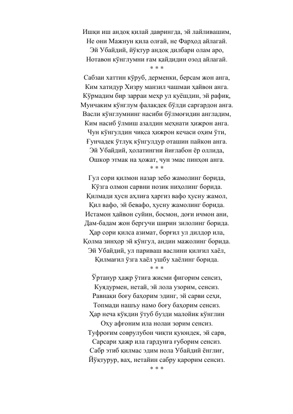 Ишқи иш андоқ қилай даврингда, эй лайливашим, 
Не они Мажнун қила олғай, не Фарҳод айлагай. 
Эй Убайдий, йўқтур андоқ дилбари олам аро, 
Нотавон кўнглумни ғам қайдидин озод айлагай. 
* * * 
Сабзаи хаттин кўруб, дерменки, берсам жон анга, 
Ким хатидур Хизру манзил чашмаи ҳайвон анга. 
Кўрмадим бир зарраи меҳр ул қуёшдин, эй рафиқ, 
Мунчаким кўнглум фалакдек бўлди саргардон анга. 
Васли кўнглумнинг насиби бўлмоғидин англадим, 
Ким насиб ўлмиш азалдин меҳнати ҳижрон анга. 
Чун кўнгулдин чиқса ҳижрон кечаси оҳим ўти, 
Ғунчадек ўтлуқ кўнгулдур оташин пайкон анга. 
Эй Убайдий, ҳолатингни йиғлабон ёр оллида, 
Ошкор этмак на ҳожат, чун эмас пинҳон анга. 
* * * 
Гул сори қилмон назар зебо жамолинг борида, 
Кўзга олмон сарвни нозик ниҳолинг борида. 
Қилмади ҳусн аҳлиға ҳаргиз вафо ҳусну жамол, 
Қил вафо, эй бевафо, ҳусну жамолинг борида. 
Истамон ҳайвон суйин, босмон, доғи ичмон ани, 
Дам-бадам жон бергучи ширин зилолинг борида. 
Ҳар сори қилса азимат, борғил ул дилдор ила, 
Қолма зинҳор эй кўнгул, андин мажолинг борида. 
Эй Убайдий, ул париваш васлини қилғил хаёл, 
Қилмағил ўзга хаёл ушбу хаёлинг борида. 
* * * 
Ўртанур ҳажр ўтиға жисми фигорим сенсиз, 
Куядурмен, нетай, эй лола узорим, сенсиз. 
Равнақи боғу баҳорим эдинг, эй сарви сеҳи, 
Топмади нашъу намо боғу баҳорим сенсиз. 
Ҳар неча кўкдин ўтуб бузди малойик кўнглин 
Оҳу афғоним ила нолаи зорим сенсиз. 
Туфроғим соврулубон чиқти қуюндек, эй сарв, 
Сарсари ҳажр ила гардунға ғуборим сенсиз. 
Сабр этиб қилмас эдим нола Убайдий ёнглиғ, 
Йўқтурур, ваҳ, нетайин сабру қарорим сенсиз. 
* * * 
