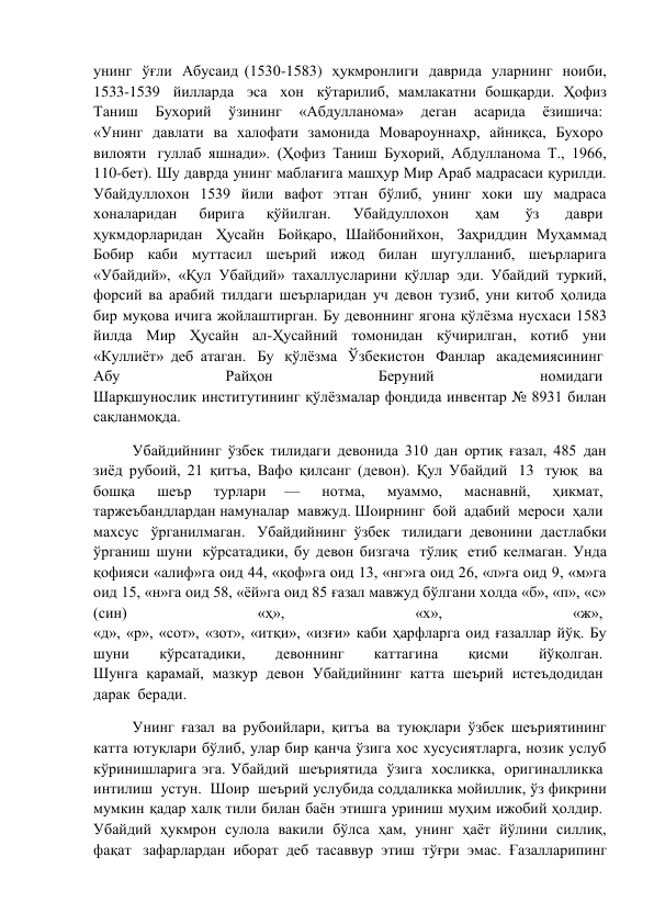 унинг  ўғли  Абусаид (1530-1583)  ҳукмронлиги  даврида  уларнинг  ноиби, 
1533-1539  йилларда  эса  хон  кўтарилиб, мамлакатни бошқарди. Ҳофиз 
Таниш 
Бухорий 
ўзининг 
«Абдулланома» 
деган 
асарида 
ёзишича:  
«Унинг  давлати  ва  халофати  замонида  Мовароуннаҳр,  айниқса,  Бухоро  
вилояти  гуллаб яшнади». (Ҳофиз Таниш Бухорий, Абдулланома Т., 1966, 
110-бет). Шу даврда унинг маблағига машҳур Мир Араб мадрасаси қурилди. 
Убайдуллохон 1539 йили вафот этган бўлиб, унинг хоки шу мадраса 
хоналаридан 
бирига 
қўйилган. 
Убайдуллохон  
ҳам  
ўз  
даври  
ҳукмдорларидан  Ҳусайн  Бойқаро, Шайбонийхон,  Заҳриддин Муҳаммад 
Бобир каби муттасил шеърий ижод билан шугулланиб, шеърларига 
«Убайдий», «Қул Убайдий» тахаллусларини қўллар эди. Убайдий туркий, 
форсий ва арабий тилдаги шеърларидан уч девон тузиб, уни китоб ҳолида 
бир муқова ичига жойлаштирган. Бу девоннинг ягона қўлёзма нусхаси 1583 
йилда Мир Ҳусайн ал-Ҳусайний томонидан кўчирилган, котиб уни 
«Куллиёт» деб атаган.  Бу  қўлёзма  Ўзбекистон  Фанлар  академиясининг  
Абу  
Райҳон  
Беруний  
номидаги  
Шарқшунослик институтининг қўлёзмалар фондида инвентар № 8931 билан 
сақланмоқда.  
Убайдийнинг ўзбек тилидаги девонида 310 дан ортиқ ғазал, 485 дан 
зиёд рубоий, 21 қитъа, Вафо қилсанг (девон). Қул Убайдий  13  туюқ  ва  
бошқа  
шеър  
турлари 
—  
нотма,  
муаммо,  
маснавнй,  
ҳикмат,  
таржеъбандлардан намуналар  мавжуд. Шоирнинг  бой  адабий  мероси  ҳали  
махсус  ўрганилмаган.  Убайдийнинг ўзбек  тилидаги девонини дастлабки 
ўрганиш шуни  кўрсатадики, бу девон бизгача  тўлиқ  етиб келмаган. Унда 
қофияси «алиф»га оид 44, «қоф»га оид 13, «нг»га оид 26, «л»га оид 9, «м»га 
оид 15, «н»га оид 58, «ёй»га оид 85 ғазал мавжуд бўлгани холда «б», «п», «с» 
(син) 
«ҳ», 
«х», 
«ж»,  
«д», «р», «сот», «зот», «итқи», «изғи» каби ҳарфларга оид ғазаллар йўқ. Бу 
шуни 
кўрсатадики, 
девоннинг 
каттагина 
қисми 
йўқолган.  
Шунга  қарамай,  мазкур  девон  Убайдийнинг  катта  шеърий  истеъдодидан  
дарак  беради.  
Унинг ғазал ва рубоийлари, қитъа ва туюқлари ўзбек шеъриятининг 
катта ютуқлари бўлиб, улар бир қанча ўзига хос хусусиятларга, нозик услуб 
кўринишларига эга. Убайдий  шеъриятида  ўзига  хосликка,  оригиналликка  
интилиш  устун.  Шоир  шеърий услубида соддаликка мойиллик, ўз фикрини 
мумкин қадар халқ тили билан баён этишга уриниш муҳим ижобий ҳолдир.  
Убайдий ҳукмрон сулола вакили бўлса ҳам, унинг ҳаёт йўлини силлиқ, 
фақат  зафарлардан иборат деб тасаввур этиш тўғри эмас. Ғазалларипинг 
