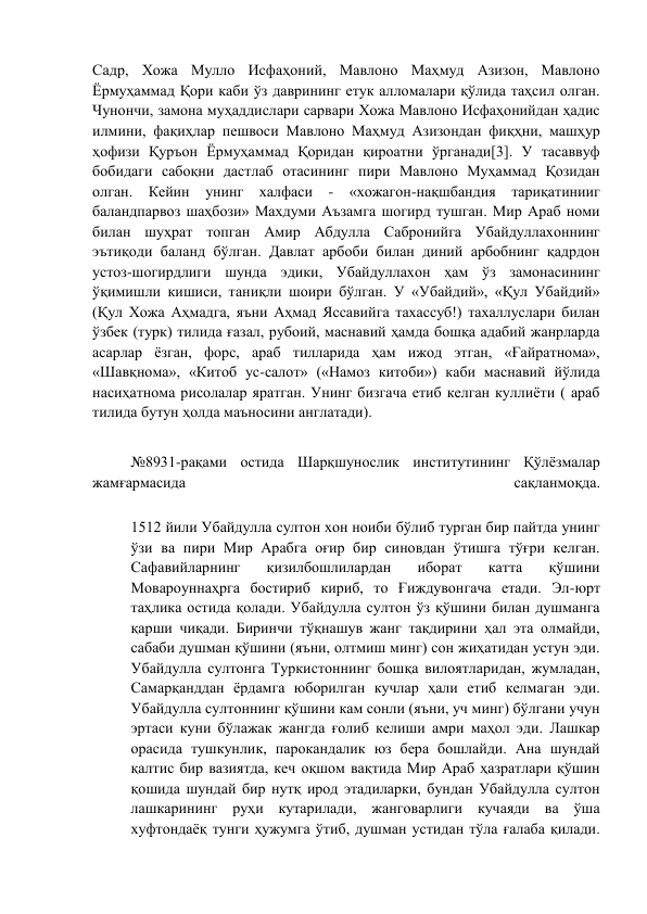 Садр, Хожа Мулло Исфаҳоний, Мавлоно Маҳмуд Азизон, Мавлоно 
Ёрмуҳаммад Қори каби ўз даврининг етук алломалари қўлида таҳсил олган. 
Чунончи, замона муҳаддислари сарвари Хожа Мавлоно Исфаҳонийдан ҳадис 
илмини, фақиҳлар пешвоси Мавлоно Маҳмуд Азизондан фиқҳни, машҳур 
ҳофизи Қуръон Ёрмуҳаммад Қоридан қироатни ўрганади[3]. У тасаввуф 
бобидаги сабоқни дастлаб отасининг пири Мавлоно Муҳаммад Қозидан 
олган. Кейин унинг халфаси - «хожагон-нақшбандия тариқатинииг 
баландпарвоз шаҳбози» Махдуми Аъзамга шогирд тушган. Мир Араб номи 
билан шуҳрат топган Амир Абдулла Сабронийга Убайдуллахоннинг 
эътиқоди баланд бўлган. Давлат арбоби билан диний арбобнинг қадрдон 
устоз-шогирдлиги шунда эдики, Убайдуллахон ҳам ўз замонасининг 
ўқимишли кишиси, таниқли шоири бўлган. У «Убайдий», «Қул Убайдий» 
(Қул Хожа Аҳмадга, яъни Аҳмад Яссавийга тахассуб!) тахаллуслари билан 
ўзбек (турк) тилида ғазал, рубоий, маснавий ҳамда бошқа адабий жанрларда 
асарлар ёзган, форс, араб тилларида ҳам ижод этган, «Ғайратнома», 
«Шавқнома», «Китоб ус-салот» («Намоз китоби») каби маснавий йўлида 
насиҳатнома рисолалар яратган. Унинг бизгача етиб келган куллиёти ( араб 
тилида бутун ҳолда маъносини англатади). 
 
№8931-рақами остида Шарқшунослик институтининг Қўлёзмалар 
жамғармасида 
сақланмоқда. 
 
1512 йили Убайдулла султон хон ноиби бўлиб турган бир пайтда унинг 
ўзи ва пири Мир Арабга оғир бир синовдан ўтишга тўғри келган. 
Сафавийларнинг 
қизилбошлилардан 
иборат 
катта 
қўшини 
Мовароуннаҳрга бостириб кириб, то Ғиждувонгача етади. Эл-юрт 
таҳлика остида қолади. Убайдулла султон ўз қўшини билан душманга 
қарши чиқади. Биринчи тўқнашув жанг тақдирини ҳал эта олмайди, 
сабаби душман қўшини (яъни, олтмиш минг) сон жиҳатидан устун эди. 
Убайдулла султонга Туркистоннинг бошқа вилоятларидан, жумладан, 
Самарқанддан ёрдамга юборилган кучлар ҳали етиб келмаган эди. 
Убайдулла султоннинг қўшини кам сонли (яъни, уч минг) бўлгани учун 
эртаси куни бўлажак жангда ғолиб келиши амри маҳол эди. Лашкар 
орасида тушкунлик, парокандалик юз бера бошлайди. Ана шундай 
қалтис бир вазиятда, кеч оқшом вақтида Мир Араб ҳазратлари қўшин 
қошида шундай бир нутқ ирод этадиларки, бундан Убайдулла султон 
лашкарининг руҳи кутарилади, жанговарлиги кучаяди ва ўша 
хуфтондаёқ тунги ҳужумга ўтиб, душман устидан тўла ғалаба қилади. 
