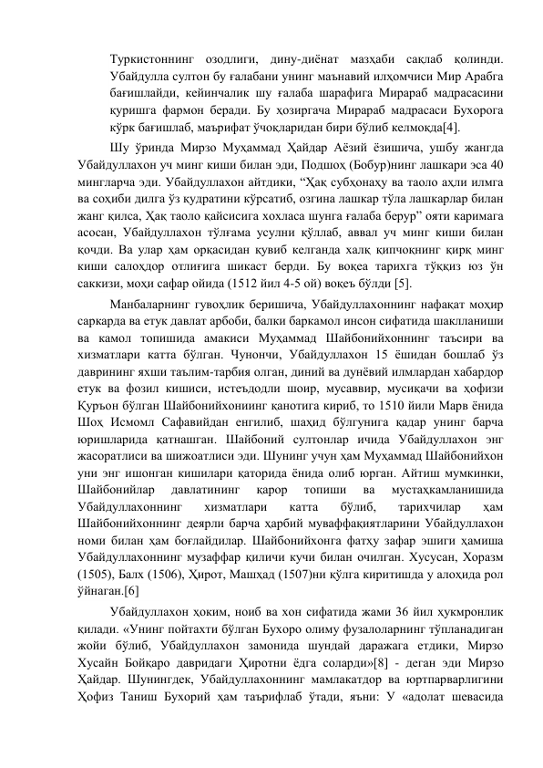 Туркистоннинг озодлиги, дину-диёнат мазҳаби сақлаб қолинди. 
Убайдулла султон бу ғалабани унинг маънавий илҳомчиси Мир Арабга 
бағишлайди, кейинчалик шу ғалаба шарафига Мирараб мадрасасини 
қуришга фармон беради. Бу ҳозиргача Мирараб мадрасаси Бухорога 
кўрк бағишлаб, маърифат ўчоқларидан бири бўлиб келмоқда[4]. 
Шу ўринда Мирзо Муҳаммад Ҳайдар Аёзий ёзишича, ушбу жангда 
Убайдуллахон уч минг киши билан эди, Подшоҳ (Бобур)нинг лашкари эса 40 
мингларча эди. Убайдуллахон айтдики, “Ҳақ субҳонаҳу ва таоло аҳли илмга 
ва соҳиби дилга ўз қудратини кўрсатиб, озгина лашкар тўла лашкарлар билан 
жанг қилса, Ҳақ таоло қайсисига хохласа шунга ғалаба берур” ояти каримага 
асосан, Убайдуллахон тўлғама усулни қўллаб, аввал уч минг киши билан 
қочди. Ва улар ҳам орқасидан қувиб келганда халқ қипчоқнинг қирқ минг 
киши салоҳдор отлиғига шикаст берди. Бу воқеа тарихга тўққиз юз ўн 
саккизи, моҳи сафар ойида (1512 йил 4-5 ой) воқеъ бўлди [5]. 
Манбаларнинг гувоҳлик беришича, Убайдуллахоннинг нафақат моҳир 
саркарда ва етук давлат арбоби, балки баркамол инсон сифатида шаклланиши 
ва камол топишида амакиси Муҳаммад Шайбонийхоннинг таъсири ва 
хизматлари катта бўлган. Чунончи, Убайдуллахон 15 ёшидан бошлаб ўз 
даврининг яхши таълим-тарбия олган, диний ва дунёвий илмлардан хабардор 
етук ва фозил кишиси, истеъдодли шоир, мусаввир, мусиқачи ва ҳофизи 
Қуръон бўлган Шайбонийхониинг қанотига кириб, то 1510 йили Марв ёнида 
Шоҳ Исмомл Сафавийдан енгилиб, шаҳид бўлгунига қадар унинг барча 
юришларида қатнашган. Шайбоний султонлар ичида Убайдуллахон энг 
жасоратлиси ва шижоатлиси эди. Шунинг учун ҳам Муҳаммад Шайбонийхон 
уни энг ишонган кишилари қаторида ёнида олиб юрган. Айтиш мумкинки, 
Шайбонийлар 
давлатининг 
қарор 
топиши 
ва 
мустаҳкамланишида 
Убайдуллахоннинг 
хизматлари 
катта 
бўлиб, 
тарихчилар 
ҳам 
Шайбонийхоннинг деярли барча ҳарбий муваффақиятларини Убайдуллахон 
номи билан ҳам боғлайдилар. Шайбонийхонга фатҳу зафар эшиги ҳамиша 
Убайдуллахоннинг музаффар қиличи кучи билан очилган. Хусусан, Хоразм 
(1505), Балх (1506), Ҳирот, Машҳад (1507)ни қўлга киритишда у алоҳида рол 
ўйнаган.[6] 
Убайдуллахон ҳоким, ноиб ва хон сифатида жами 36 йил ҳукмронлик 
қилади. «Унинг пойтахти бўлган Бухоро олиму фузалоларнинг тўпланадиган 
жойи бўлиб, Убайдуллахон замонида шундай даражага етдики, Мирзо 
Хусайн Бойқаро давридаги Ҳиротни ёдга соларди»[8] - деган эди Мирзо 
Ҳайдар. Шунингдек, Убайдуллахоннинг мамлакатдор ва юртпарварлигини 
Ҳофиз Таниш Бухорий ҳам таърифлаб ўтади, яъни: У «адолат шевасида 
