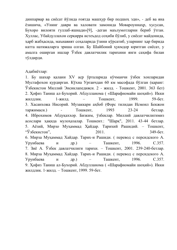 динпарвар ва сиёсат йўлида ғоятда машҳур бир подшоҳ эди», - деб ва яна 
ёзишича, «Унинг даври ва халовати замонида Мовароуннаҳр, хусусан, 
Бухоро вилояти гуллаб-яшнади»[9], -деган маълумотларни бериб ўтган. 
Хуллас, Убайдуллахон серқирра истеъдод соҳиби бўлиб, у сиёсат майдонида, 
ҳарб жабҳасида, маънавият соҳаларида ўзини кўрсатиб, уларнинг ҳар бирида 
катта натижаларга эриша олган. Бу Шайбоний ҳукмдор юритган сиёсат, у 
амалга оширган ишлар Ўзбек давлатчилик тарихини янги саҳифа билан 
тўлдирди. 
 
Адабиётлар: 
1. Бу шахар қалани ХV аср ўрталарида кўчманчи ўзбек хонларидан 
Мустафохон қурдирган. Кўхна Урганчдан 60 км масофада бўлган (қаранг: 
Ўзбекистон Миллий Энсиклапедияси. 2 - жилд. - Тошкент, 2001. 363 бет) 
2. Ҳофиз Таниш ал-Бухорий. Абдулланома ( «Шарафномайи шоҳий»). Икки 
жилдлик. 
1-жилд. 
– 
Тошкент, 
1999. 
59-бет. 
3. Хасанхожа Нисорий. Музаккари аҳбоб (Форс тилидан Исмоил Бекжон 
таржимаси.) 
- 
Тошкент, 
1993 
23-24 
бетлар. 
4. Иброхимов Абдуқаххор. Бизким, ўзбеклар. Миллий давлатчилигимиз 
асослари ҳақида мулоҳазалар. Тошкент.: "Шарқ", 2011. 43-44 бетлар. 
5. Аёзий, Мирзо Муҳаммад Ҳайдар. Тарихий Рашидий. – Тошкент, 
“Ўзбекистон”, 
2011. 
349-бет. 
6. Мирза Муҳаммад Хайдар. Тарих-и Рашиди. ( перевод с персидского А. 
Урунбаева 
и 
др.) 
– 
Ташкент, 
1996. 
С.357. 
7. Зиё А. Ўзбек давлатчилиги тарихи. – Тошкент, 2001. 239-240-бетлар. 
8. Мирза Муҳаммад Хайдар. Тарих-и Рашиди. ( перевод с персидского А. 
Урунбаева 
и 
др.) 
– 
Ташкент, 
1996. 
С.357. 
9. Ҳофиз Таниш ал-Бухорий. Абдулланома ( «Шарафномайи шоҳий»). Икки 
жилдлик. 1-жилд. – Тошкент, 1999. 59-бет. 
 
 
 
