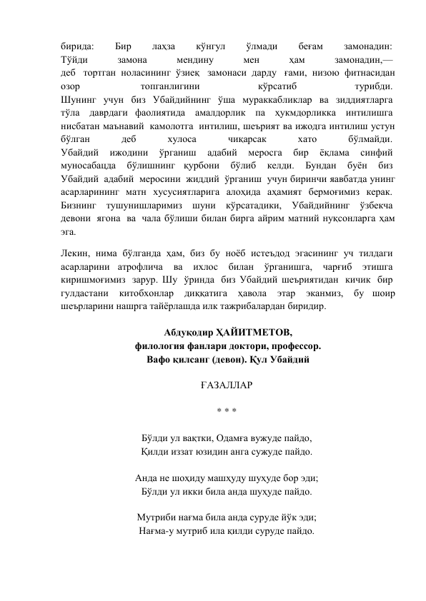 бирида: 
Бир 
лаҳза 
кўнгул 
ўлмади 
беғам 
замонадин:  
Тўйди 
замона 
мендину 
мен 
ҳам 
замонадин,—  
деб  тортган ноласининг ўзиеқ  замонаси дарду  ғами, низою фитнасидан 
озор  
топганлигини 
кўрсатиб 
турибди.  
Шунинг  учун  биз  Убайдийнинг  ўша  мураккабликлар  ва  зиддиятларга  
тўла  даврдаги фаолиятида  амалдорлик  па  ҳукмдорликка  интилишга  
нисбатан маънавий  камолотга  интилиш, шеърият ва ижодга интилиш устун 
бўлган 
деб 
хулоса 
чиқарсак 
хато 
бўлмайди.  
Убайдий  ижодини  ўрганиш  адабий  меросга  бир  ёқлама  синфий  
муносабацда  бўлишнинг қурбони  бўлиб  келди.  Бундан  буён  биз  
Убайдий  адабий  меросини  жиддий  ўрганиш  учун биринчи яавбатда унинг 
асарларининг матн хусусиятларига алоҳида аҳамият бермоғимиз керак.  
Бизнинг  тушунишларимиз  шуни  кўрсатадики,  Убайдийнинг  ўзбекча  
девони  ягона  ва  чала бўлиши билан бирга айрим матний нуқсонларга ҳам 
эга. 
Лекин,  нима  бўлганда  ҳам,  биз  бу  ноёб  истеъдод  эгасининг  уч  тилдаги  
асарларини атрофлича  ва  ихлос  билан  ўрганишга,  чарғиб  этишга  
киришмоғимиз  зарур. Шу  ўринда  биз Убайдий шеъриятидан  кичик  бир  
гулдастани  китобхонлар  диққатига  ҳавола  этар  эканмиз,  бу шоир 
шеърларини нашрга тайёрлашда илк тажрибалардан биридир. 
 
Абдуқодир ҲАЙИТМЕТОВ, 
филология фанлари доктори, профессор. 
Вафо қилсанг (девон). Қул Убайдий 
 
ҒАЗАЛЛАР  
 
* * *  
 
Бўлди ул вақтки, Одамға вужуде пайдо,  
Қилди иззат юзидин анга сужуде пайдо.  
 
Анда не шоҳиду машҳуду шуҳуде бор эди;  
Бўлди ул икки била анда шуҳуде пайдо.  
 
Мутриби нағма била анда суруде йўк эди;  
Нағма-у мутриб ила қилди суруде пайдо.  
 
