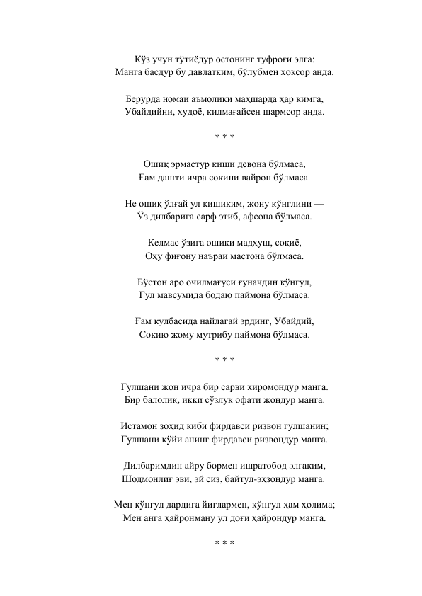  
Кўз учун тўтиёдур остонинг туфроғи элга:  
Манга басдур бу давлатким, бўлубмен хоксор анда.  
 
Берурда номаи аъмолики маҳшарда ҳар кимга,  
Убайдийни, худоё, килмағайсен шармсор анда.  
 
* * *  
 
Ошиқ эрмастур киши девона бўлмаса,  
Ғам дашти ичра сокини вайрон бўлмаса.  
 
Не ошиқ ўлғай ул кишиким, жону кўнглини —  
Ўз дилбариға сарф этиб, афсона бўлмаса.  
 
Келмас ўзига ошики мадҳуш, соқиё,  
Оҳу фиғону наъраи мастона бўлмаса.  
 
Бўстон аро очилмағуси ғуначдин кўнгул,  
Гул мавсумида бодаю паймона бўлмаса.  
 
Ғам кулбасида найлагай эрдинг, Убайдий,  
Сокию жому мутрибу паймона бўлмаса.  
 
* * *  
 
Гулшани жон ичра бир сарви хиромондур манга.  
Бир балолиқ, икки сўзлук офати жондур манга.  
 
Истамон зоҳид киби фирдавси ризвон гулшанин;  
Гулшани кўйи анинг фирдавси ризвондур манга.  
 
Дилбаримдин айру бормен ишратобод элғаким,  
Шодмонлиғ эви, эй сиз, байтул-эҳзондур манга.   
 
Мен кўнгул дардиға йиғлармен, кўнгул ҳам ҳолима;  
Мен анга ҳайронману ул доғи ҳайрондур манга.  
 
* * *  
