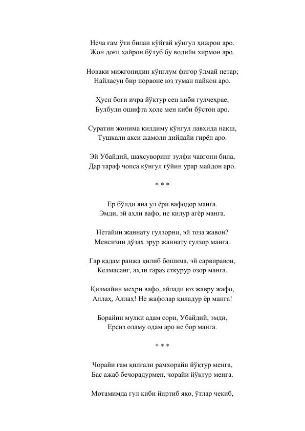  
Неча ғам ўти билан кўйгай кўнгул ҳижрон аро.  
Жон доғи ҳайрон бўлуб бу водийи хирмон аро.  
 
Новаки мижгонидин кўнглум фигор ўлмай нетар;  
Найласун бир норвоне юз туман пайкон аро.  
 
Ҳусн боғи ичра йўқтур сен киби гулчеҳрае;  
Булбули ошифта ҳоле мен киби бўстон аро.  
 
Суратин жонима қилдиму кўнгул лавҳида нақш,  
Тушкали акси жамоли дийдайи гирён аро.  
 
Эй Убайдий, шаҳсуворинг зулфи чавгони била,  
Дар тараф чопса кўнгул гўйин урар майдон аро.  
 
* * *  
 
Ер бўлди яна ул ёри вафодор манга.  
Эмди, эй аҳли вафо, не қилур агёр манга.  
 
Нетайин жаннату гулзорни, эй тоза жавон?  
Менсизин дўзах эрур жаннату гулзор манга.  
 
Гар қадам ранжа қилиб бошима, эй сарвиравон,  
Келмасанг, аҳли гараз еткурур озор манга.  
 
Қилмайин меҳри вафо, айлади юз жавру жафо,  
Аллаҳ, Аллаҳ! Не жафолар қиладур ёр манга!  
 
Борайин мулки адам сори, Убайдий, эмди,  
Ерсиз оламу одам аро не бор манга.  
 
* * *  
 
Чорайи ғам қилғали рамхорайи йўқтур менга,  
Бас ажаб бечорадурмен, чорайи йўқтур менга.  
 
Мотамимда гул киби йиртиб яқо, ўтлар чекиб,  
