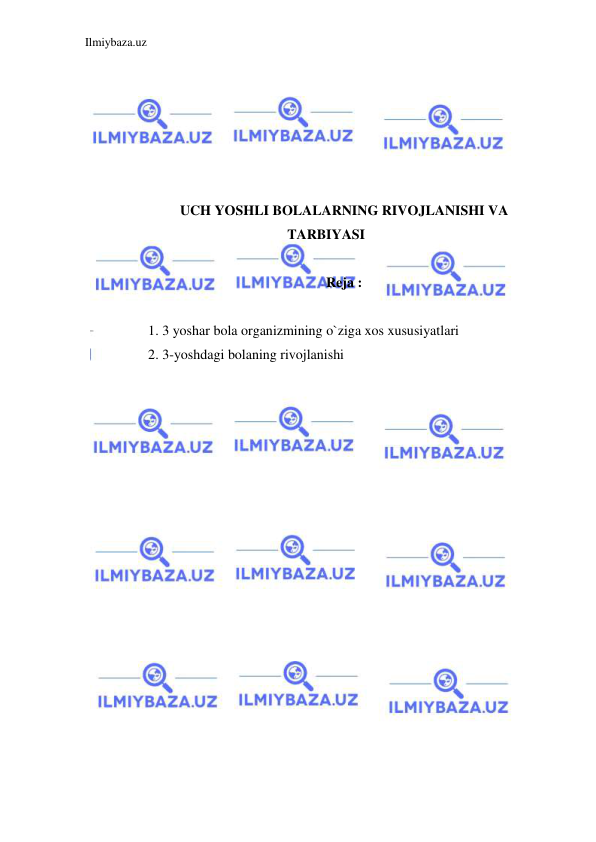 Ilmiybaza.uz 
 
 
 
 
 
 
 
UCH YOSHLI BOLALARNING RIVOJLANISHI VA 
TARBIYASI 
 
Reja :  
 
1. 3 yoshar bola organizmining o`ziga xos xususiyatlari 
2. 3-yoshdagi bolaning rivojlanishi  
 
 
 
 
 
 
 
 
 
 
 
 
 
 
 
 
 
