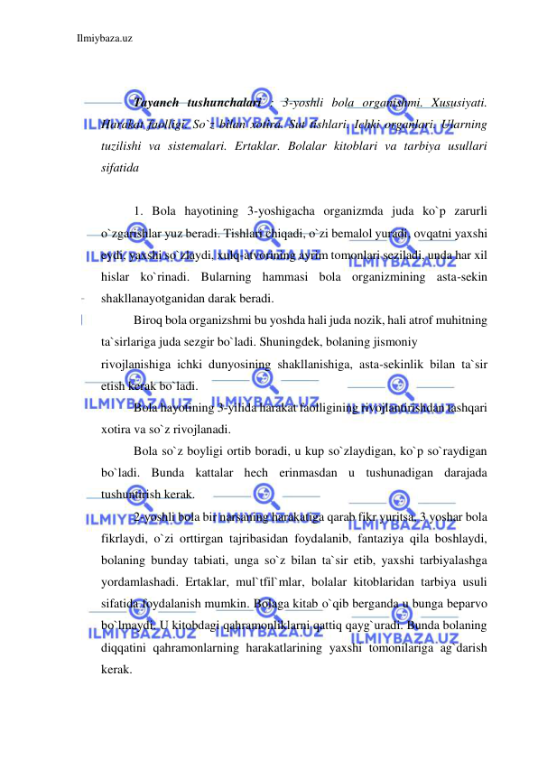 Ilmiybaza.uz 
 
 
 
Tayanch tushunchalari : 3-yoshli bola organishmi. Xususiyati. 
Harakat faolligi. So`z bilan xotira. Sut tishlari. Ichki organlari. Ularning 
tuzilishi va sistemalari. Ertaklar. Bolalar kitoblari va tarbiya usullari 
sifatida 
 
1. Bola hayotining 3-yoshigacha organizmda juda ko`p zarurli 
o`zgarishlar yuz beradi. Tishlari chiqadi, o`zi bemalol yuradi, ovqatni yaxshi 
eydi, yaxshi so`zlaydi, xulq-atvorining ayrim tomonlari seziladi, unda har xil 
hislar ko`rinadi. Bularning hammasi bola organizmining asta-sekin 
shakllanayotganidan darak beradi. 
Biroq bola organizshmi bu yoshda hali juda nozik, hali atrof muhitning 
ta`sirlariga juda sezgir bo`ladi. Shuningdek, bolaning jismoniy  
rivojlanishiga ichki dunyosining shakllanishiga, asta-sekinlik bilan ta`sir 
etish kerak bo`ladi. 
Bola hayotining 3-yilida harakat faolligining rivojlantirishdan tashqari 
xotira va so`z rivojlanadi. 
Bola so`z boyligi ortib boradi, u kup so`zlaydigan, ko`p so`raydigan 
bo`ladi. Bunda kattalar hech erinmasdan u tushunadigan darajada 
tushuntirish kerak. 
2-yoshli bola bir narsaning harakatiga qarab fikr yuritsa, 3 yoshar bola 
fikrlaydi, o`zi orttirgan tajribasidan foydalanib, fantaziya qila boshlaydi, 
bolaning bunday tabiati, unga so`z bilan ta`sir etib, yaxshi tarbiyalashga 
yordamlashadi. Ertaklar, mul`tfil`mlar, bolalar kitoblaridan tarbiya usuli 
sifatida foydalanish mumkin. Bolaga kitab o`qib berganda u bunga beparvo 
bo`lmaydi. U kitobdagi qahramonliklarni qattiq qayg`uradi. Bunda bolaning 
diqqatini qahramonlarning harakatlarining yaxshi tomonilariga ag`darish 
kerak. 
