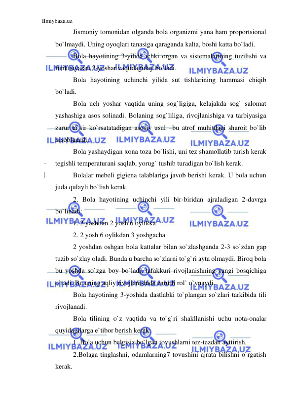 Ilmiybaza.uz 
 
Jismoniy tomonidan olganda bola organizmi yana ham proportsional 
bo`lmaydi. Uning oyoqlari tanasiga qaraganda kalta, boshi katta bo`ladi. 
Bola hayotining 3-yilida ichki organ va sistemalarining tuzilishi va 
funktsiyalari 2-yoshar vaqtidagiday bo`ladi. 
Bola hayotining uchinchi yilida sut tishlarining hammasi chiqib 
bo`ladi. 
Bola uch yoshar vaqtida uning sog`ligiga, kelajakda sog` salomat 
yashashiga asos solinadi. Bolaning sog`liliga, rivojlanishiga va tarbiyasiga 
zarur ta`sir ko`rsatatadigan asosiy usul –bu atrof muhitdagi sharoit bo`lib 
hisoblanadi. 
Bola yashaydigan xona toza bo`lishi, uni tez shamollatib turish kerak 
tegishli temperaturani saqlab, yorug` tushib turadigan bo`lish kerak. 
Bolalar mebeli gigiena talablariga javob berishi kerak. U bola uchun 
juda qulayli bo`lish kerak. 
2. Bola hayotining uchinchi yili bir-biridan ajraladigan 2-davrga 
bo`linadi:  
1. 2 yoshdan 2 yosh 6 oylikka 
2. 2 yosh 6 oylikdan 3 yoshgacha 
2 yoshdan oshgan bola kattalar bilan so`zlashganda 2-3 so`zdan gap 
tuzib so`zlay oladi. Bunda u barcha so`zlarni to`g`ri ayta olmaydi. Biroq bola 
bu yoshda so`zga boy bo`ladi, tafakkuri rivojlanishning yangi bosqichiga 
o`tadi. Bu uning aqliy rivojlanishida zarurli rol` o`ynaydi. 
Bola hayotining 3-yoshida dastlabki to`plangan so`zlari tarkibida tili 
rivojlanadi. 
Bola tilining o`z vaqtida va to`g`ri shakllanishi uchu nota-onalar 
quyidagilarga e`tibor berish kerak: 
1. Bola uchun belgisiz bo`lgan tovushlarni tez-tezdan ayttirish. 
2.Bolaga tinglashni, odamlarning7 tovushini ajrata bilishni o`rgatish 
kerak. 
