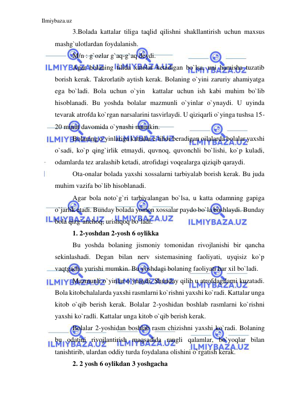 Ilmiybaza.uz 
 
3.Bolada kattalar tiliga taqlid qilishni shakllantirish uchun maxsus 
mashg`ulotlardan foydalanish. 
M/n : g`ozlar g`aq-g`aq deydi. 
Agar bolaning tilida xatolar ketadigan bo`lsa, uni hamisha tuzatib 
borish kerak. Takrorlatib aytish kerak. Bolaning o`yini zaruriy ahamiyatga 
ega bo`ladi. Bola uchun o`yin  kattalar uchun ish kabi muhim bo`lib 
hisoblanadi. Bu yoshda bolalar mazmunli o`yinlar o`ynaydi. U uyinda 
tevarak atrofda ko`rgan narsalarini tasvirlaydi. U qiziqarli o`yinga tushsa 15-
20 minut davomida o`ynashi mumkin. 
Bolaning o`yinlariga kattalar e`tibor beradigan oilalarda bolalar yaxshi 
o`sadi, ko`p qing`irlik etmaydi, quvnoq, quvonchli bo`lishi, ko`p kuladi, 
odamlarda tez aralashib ketadi, atrofidagi voqealarga qiziqib qaraydi. 
Ota-onalar bolada yaxshi xossalarni tarbiyalab borish kerak. Bu juda 
muhim vazifa bo`lib hisoblanadi. 
Agar bola noto`g`ri tarbiyalangan bo`lsa, u katta odamning gapiga 
o`jarlik etadi. Bunday bolada yomon xossalar paydo bo`la boshlaydi. Bunday 
bola qizg`anchoq, urishqoq bo`ladi. 
1. 2-yoshdan 2-yosh 6 oylikka 
Bu yoshda bolaning jismoniy tomonidan rivojlanishi bir qancha 
sekinlashadi. Degan bilan nerv sistemasining faoliyati, uyqisiz ko`p 
vaqtgacha yurishi mumkin. Bu yoshdagi bolaning faoliyati har xil bo`ladi. 
Mazmunli o`yinlar o`ynaydi. Shunday qilib u atrofdagilarni kuzatadi. 
Bola kitobchalalarda yaxshi rasmlarni ko`rishni yaxshi ko`radi. Kattalar unga 
kitob o`qib berish kerak. Bolalar 2-yoshidan boshlab rasmlarni ko`rishni 
yaxshi ko`radli. Kattalar unga kitob o`qib berish kerak. 
Bolalar 2-yoshidan boshlab rasm chizishni yaxshi ko`radi. Bolaning 
bu odatini rivojlantirish maqsadida rangli qalamlar, bo`yoqlar bilan 
tanishtirib, ulardan oddiy turda foydalana olishini o`rgatish kerak. 
2. 2 yosh 6 oylikdan 3 yoshgacha 
