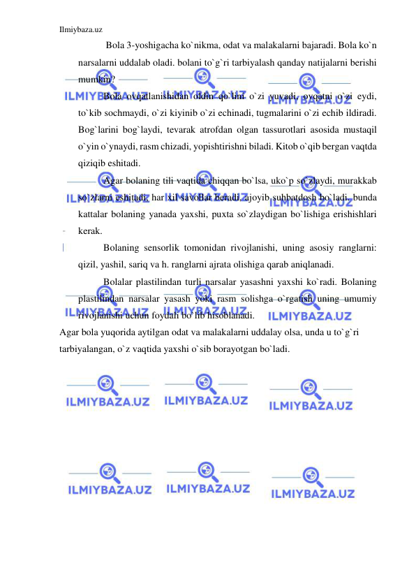 Ilmiybaza.uz 
 
 Bola 3-yoshigacha ko`nikma, odat va malakalarni bajaradi. Bola ko`n 
narsalarni uddalab oladi. bolani to`g`ri tarbiyalash qanday natijalarni berishi 
mumkin? 
Bola ovqatlanishidan oldin qo`lini o`zi yuvadi, ovqatni o`zi eydi, 
to`kib sochmaydi, o`zi kiyinib o`zi echinadi, tugmalarini o`zi echib ildiradi. 
Bog`larini bog`laydi, tevarak atrofdan olgan tassurotlari asosida mustaqil 
o`yin o`ynaydi, rasm chizadi, yopishtirishni biladi. Kitob o`qib bergan vaqtda 
qiziqib eshitadi. 
Agar bolaning tili vaqtida chiqqan bo`lsa, uko`p so`zlaydi, murakkab 
so`zlarni eshitadi, har xil savollar beradi, ajoyib suhbatdosh bo`ladi. bunda 
kattalar bolaning yanada yaxshi, puxta so`zlaydigan bo`lishiga erishishlari 
kerak. 
Bolaning sensorlik tomonidan rivojlanishi, uning asosiy ranglarni: 
qizil, yashil, sariq va h. ranglarni ajrata olishiga qarab aniqlanadi. 
Bolalar plastilindan turli narsalar yasashni yaxshi ko`radi. Bolaning 
plastilindan narsalar yasash yoki rasm solishga o`rgatish uning umumiy 
rivojlanishi uchun foydali bo`lib hisoblanadi. 
Agar bola yuqorida aytilgan odat va malakalarni uddalay olsa, unda u to`g`ri 
tarbiyalangan, o`z vaqtida yaxshi o`sib borayotgan bo`ladi. 
