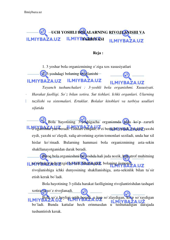 Ilmiybaza.uz 
 
 
 
UCH YOSHLI BOLALARNING RIVOJLANISHI VA 
TARBIYASI  
 
Reja :  
 
1. 3 yoshar bola organizmining o`ziga xos xususiyatlari 
2. 3-yoshdagi bolaning rivojlanishi  
 
Tayanch tushunchalari : 3-yoshli bola organishmi. Xususiyati. 
Harakat faolligi. So`z bilan xotira. Sut tishlari. Ichki organlari. Ularning 
tuzilishi va sistemalari. Ertaklar. Bolalar kitoblari va tarbiya usullari 
sifatida 
 
1. Bola hayotining 3-yoshigacha organizmda juda ko`p zarurli 
o`zgarishlar yuz beradi. Tishlari chiqadi, o`zi bemalol yuradi, ovqatni yaxshi 
eydi, yaxshi so`zlaydi, xulq-atvorining ayrim tomonlari seziladi, unda har xil 
hislar ko`rinadi. Bularning hammasi bola organizmining asta-sekin 
shakllanayotganidan darak beradi. 
Biroq bola organizshmi bu yoshda hali juda nozik, hali atrof muhitning 
ta`sirlariga juda sezgir bo`ladi. Shuningdek, bolaning jismoniy  
rivojlanishiga ichki dunyosining shakllanishiga, asta-sekinlik bilan ta`sir 
etish kerak bo`ladi. 
Bola hayotining 3-yilida harakat faolligining rivojlantirishdan tashqari 
xotira va so`z rivojlanadi. 
Bola so`z boyligi ortib boradi, u kup so`zlaydigan, ko`p so`raydigan 
bo`ladi. Bunda kattalar hech erinmasdan u tushunadigan darajada 
tushuntirish kerak. 
